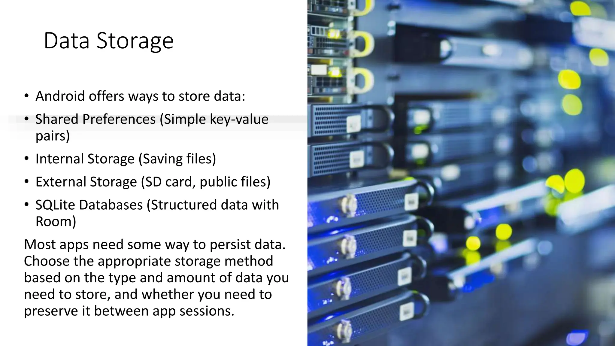 Data Storage
• Android offers ways to store data:
• Shared Preferences (Simple key-value
pairs)
• Internal Storage (Saving files)
• External Storage (SD card, public files)
• SQLite Databases (Structured data with
Room)
Most apps need some way to persist data.
Choose the appropriate storage method
based on the type and amount of data you
need to store, and whether you need to
preserve it between app sessions.
 