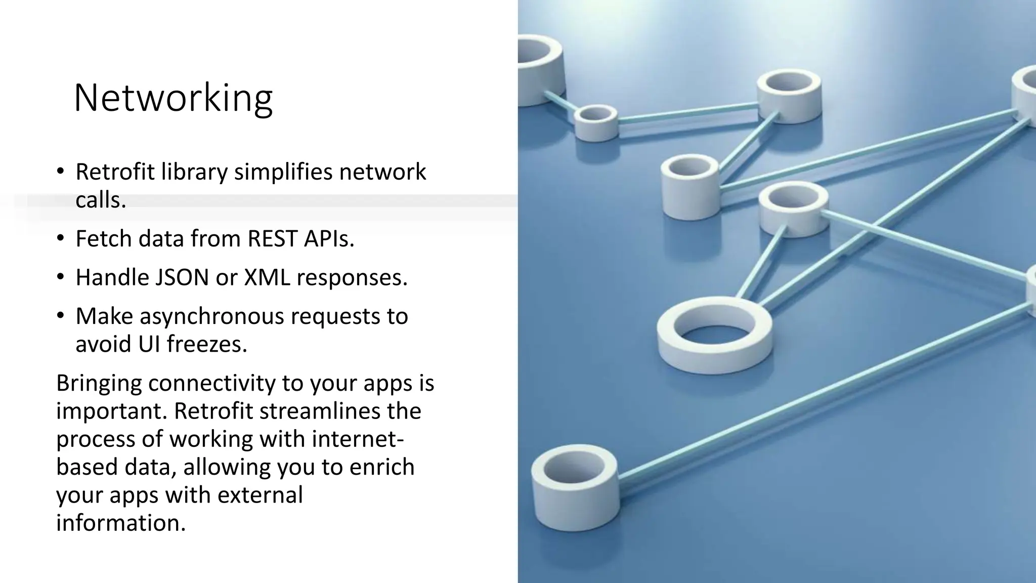 Networking
• Retrofit library simplifies network
calls.
• Fetch data from REST APIs.
• Handle JSON or XML responses.
• Make asynchronous requests to
avoid UI freezes.
Bringing connectivity to your apps is
important. Retrofit streamlines the
process of working with internet-
based data, allowing you to enrich
your apps with external
information.
 