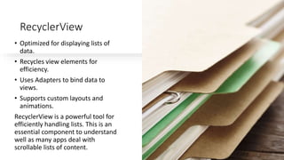 RecyclerView
• Optimized for displaying lists of
data.
• Recycles view elements for
efficiency.
• Uses Adapters to bind data to
views.
• Supports custom layouts and
animations.
RecyclerView is a powerful tool for
efficiently handling lists. This is an
essential component to understand
well as many apps deal with
scrollable lists of content.
 