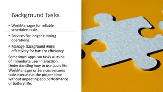 Background Tasks
• WorkManager for reliable
scheduled tasks.
• Services for longer-running
operations.
• Manage background work
effectively for battery efficiency.
Sometimes apps run tasks outside
of immediate user interaction.
Understanding how to use tools like
WorkManager or Services ensures
tasks execute at the proper time
without impacting app performance
or battery life.
 