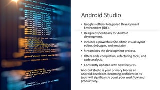 Android Studio
• Google's official Integrated Development
Environment (IDE).
• Designed specifically for Android
development.
• Includes a powerful code editor, visual layout
editor, debugger, and emulator.
• Streamlines the development process.
• Offers code completion, refactoring tools, and
code analysis.
• Constantly updated with new features.
Android Studio is your primary tool as an
Android developer. Becoming proficient in its
tools will significantly boost your workflow and
productivity.
 