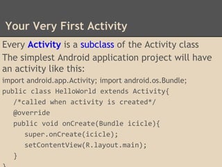 Your Very First Activity
Every Activity is a subclass of the Activity class
The simplest Android application project will have
an activity like this:
import android.app.Activity; import android.os.Bundle;
public class HelloWorld extends Activity{
/*called when activity is created*/
@override
public void onCreate(Bundle icicle){
super.onCreate(icicle);
setContentView(R.layout.main);
}
 