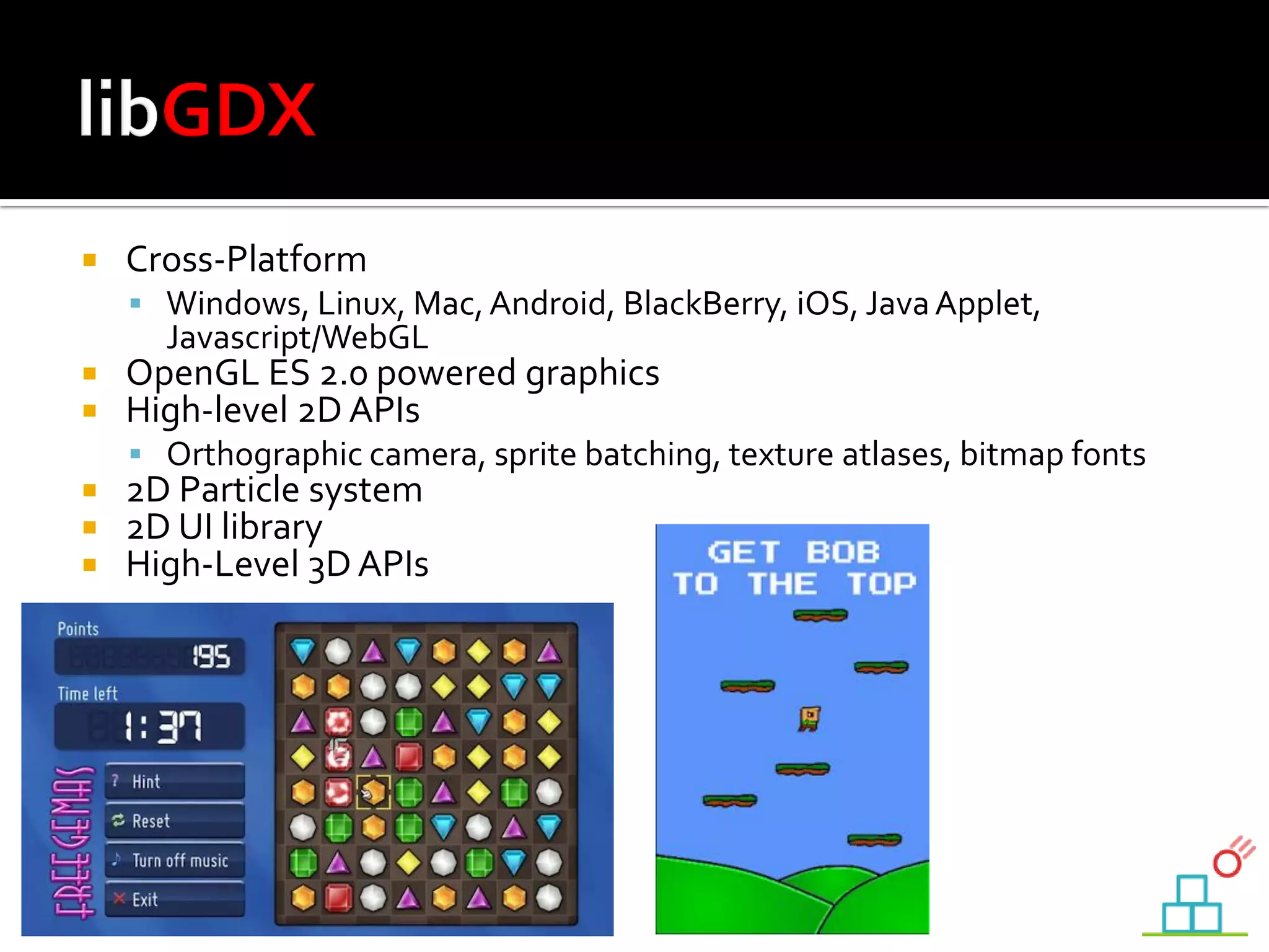  Cross-Platform
 Windows, Linux, Mac,Android, BlackBerry, iOS, JavaApplet,
Javascript/WebGL
 OpenGL ES 2.0 powered graphics
 High-level 2D APIs
 Orthographic camera, sprite batching, texture atlases, bitmap fonts
 2D Particle system
 2D UI library
 High-Level 3D APIs
 