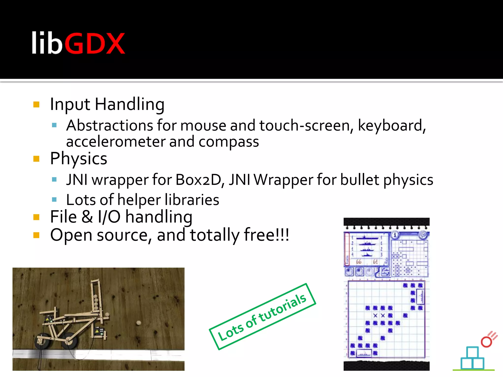  Input Handling
 Abstractions for mouse and touch-screen, keyboard,
accelerometer and compass
 Physics
 JNI wrapper for Box2D, JNIWrapper for bullet physics
 Lots of helper libraries
 File & I/O handling
 Open source, and totally free!!!
 