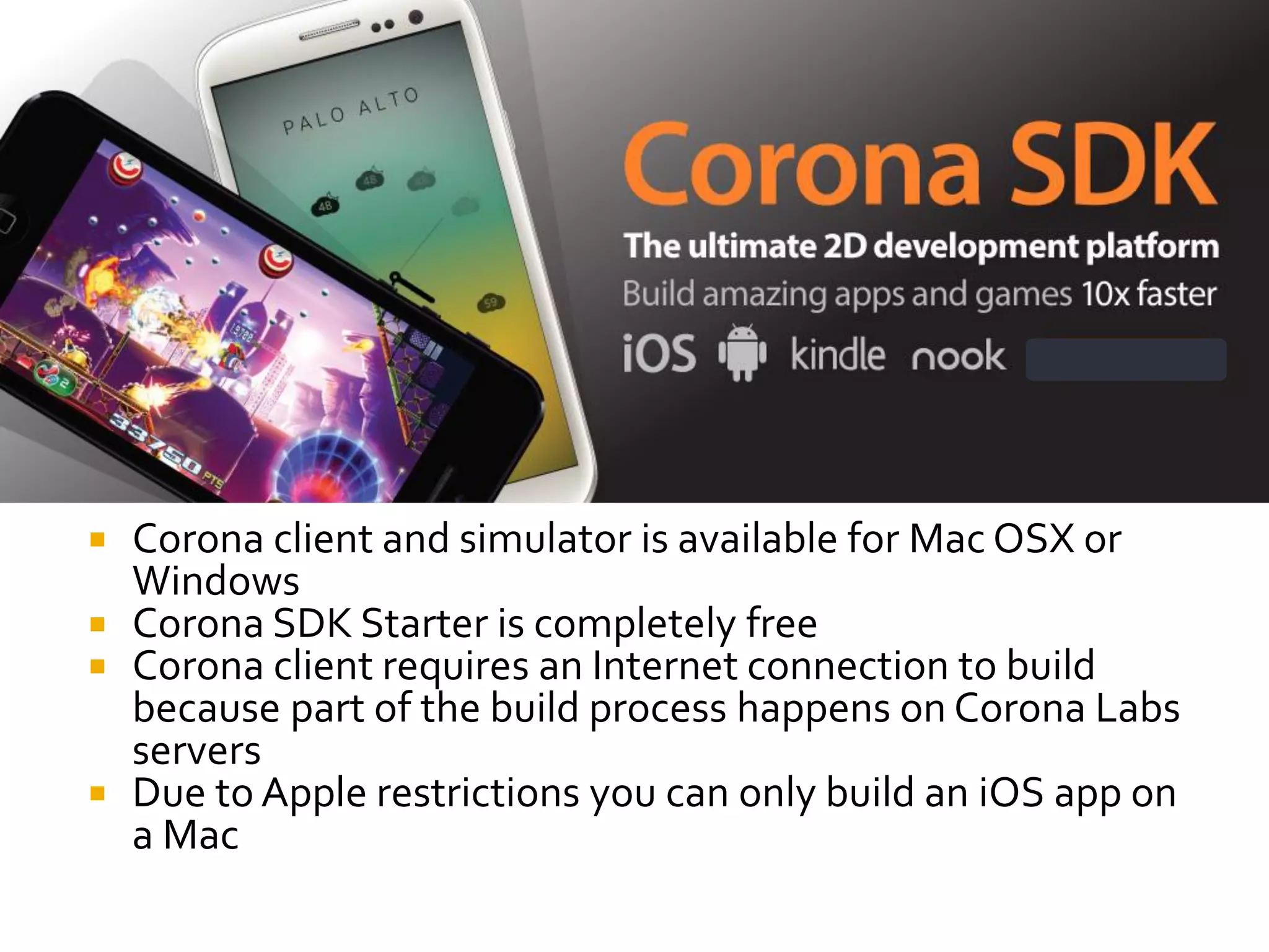  Corona client and simulator is available for Mac OSX or
Windows
 Corona SDK Starter is completely free
 Corona client requires an Internet connection to build
because part of the build process happens on Corona Labs
servers
 Due to Apple restrictions you can only build an iOS app on
a Mac
 