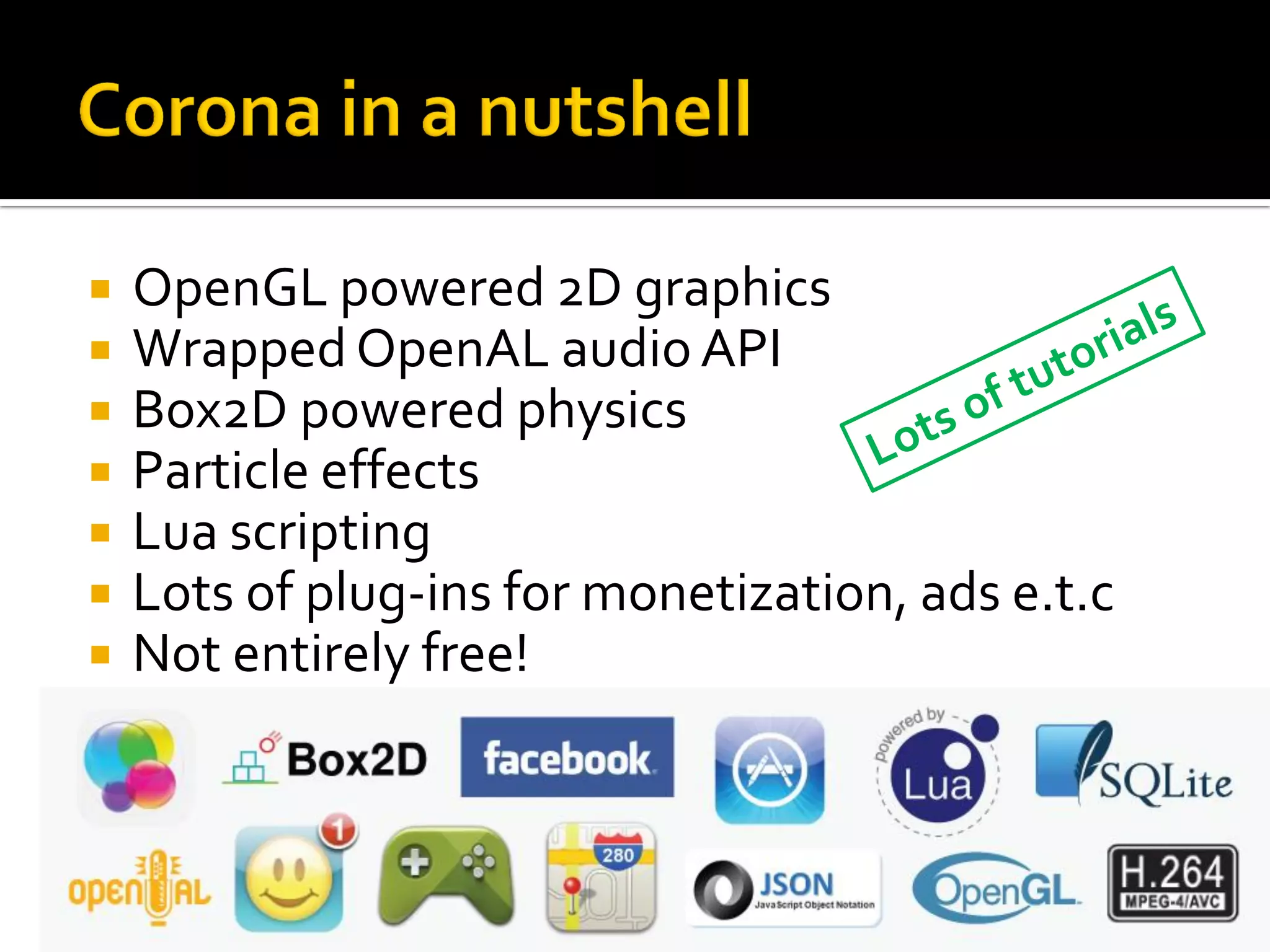  OpenGL powered 2D graphics
 Wrapped OpenAL audio API
 Box2D powered physics
 Particle effects
 Lua scripting
 Lots of plug-ins for monetization, ads e.t.c
 Not entirely free!
 