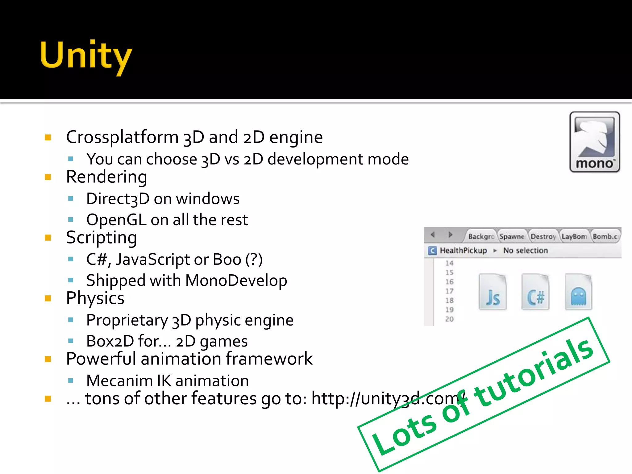 Crossplatform 3D and 2D engine
 You can choose 3D vs 2D development mode
 Rendering
 Direct3D on windows
 OpenGL on all the rest
 Scripting
 C#, JavaScript or Boo (?)
 Shipped with MonoDevelop
 Physics
 Proprietary 3D physic engine
 Box2D for… 2D games
 Powerful animation framework
 Mecanim IK animation
 … tons of other features go to: http://unity3d.com/
 