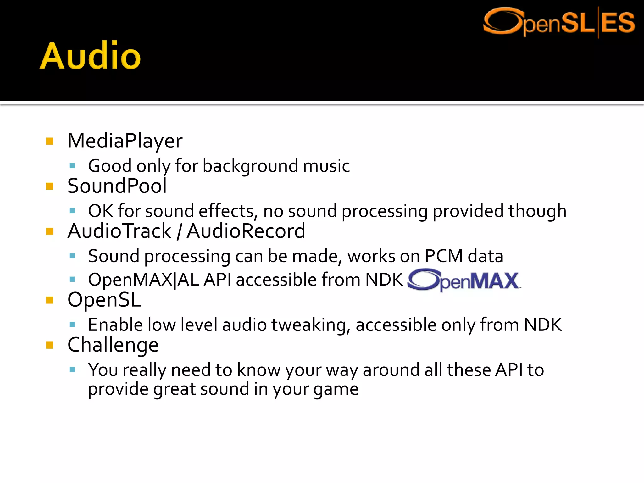  MediaPlayer
 Good only for background music
 SoundPool
 OK for sound effects, no sound processing provided though
 AudioTrack / AudioRecord
 Sound processing can be made, works on PCM data
 OpenMAX|AL API accessible from NDK
 OpenSL
 Enable low level audio tweaking, accessible only from NDK
 Challenge
 You really need to know your way around all these API to
provide great sound in your game
 