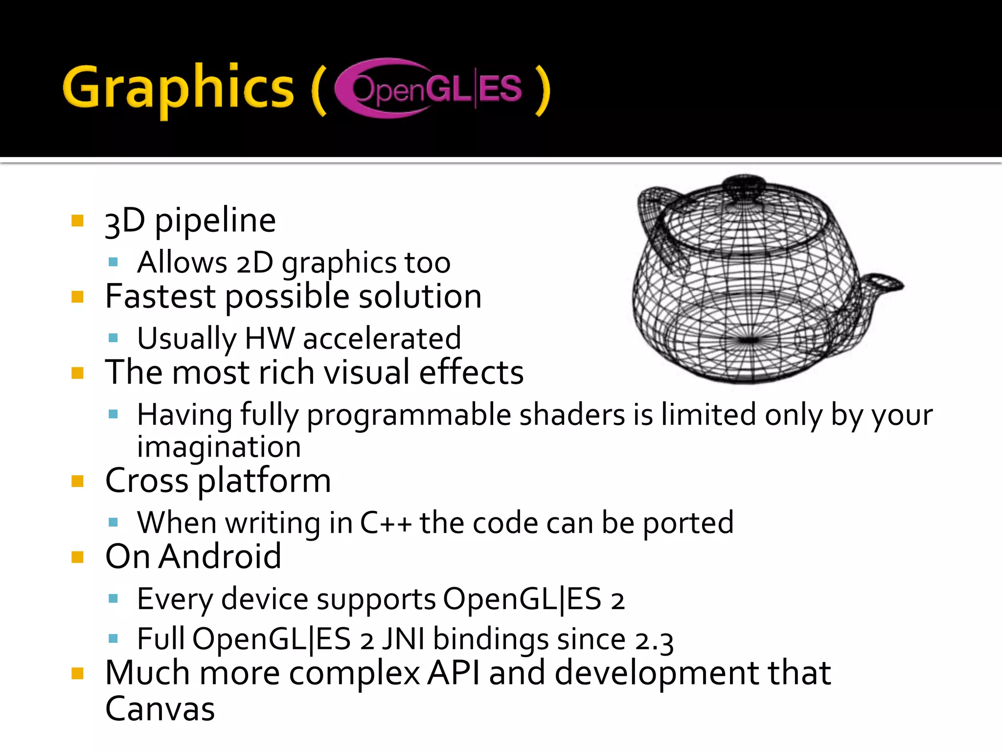  3D pipeline
 Allows 2D graphics too
 Fastest possible solution
 Usually HW accelerated
 The most rich visual effects
 Having fully programmable shaders is limited only by your
imagination
 Cross platform
 When writing in C++ the code can be ported
 On Android
 Every device supports OpenGL|ES 2
 Full OpenGL|ES 2 JNI bindings since 2.3
 Much more complex API and development that
Canvas
 