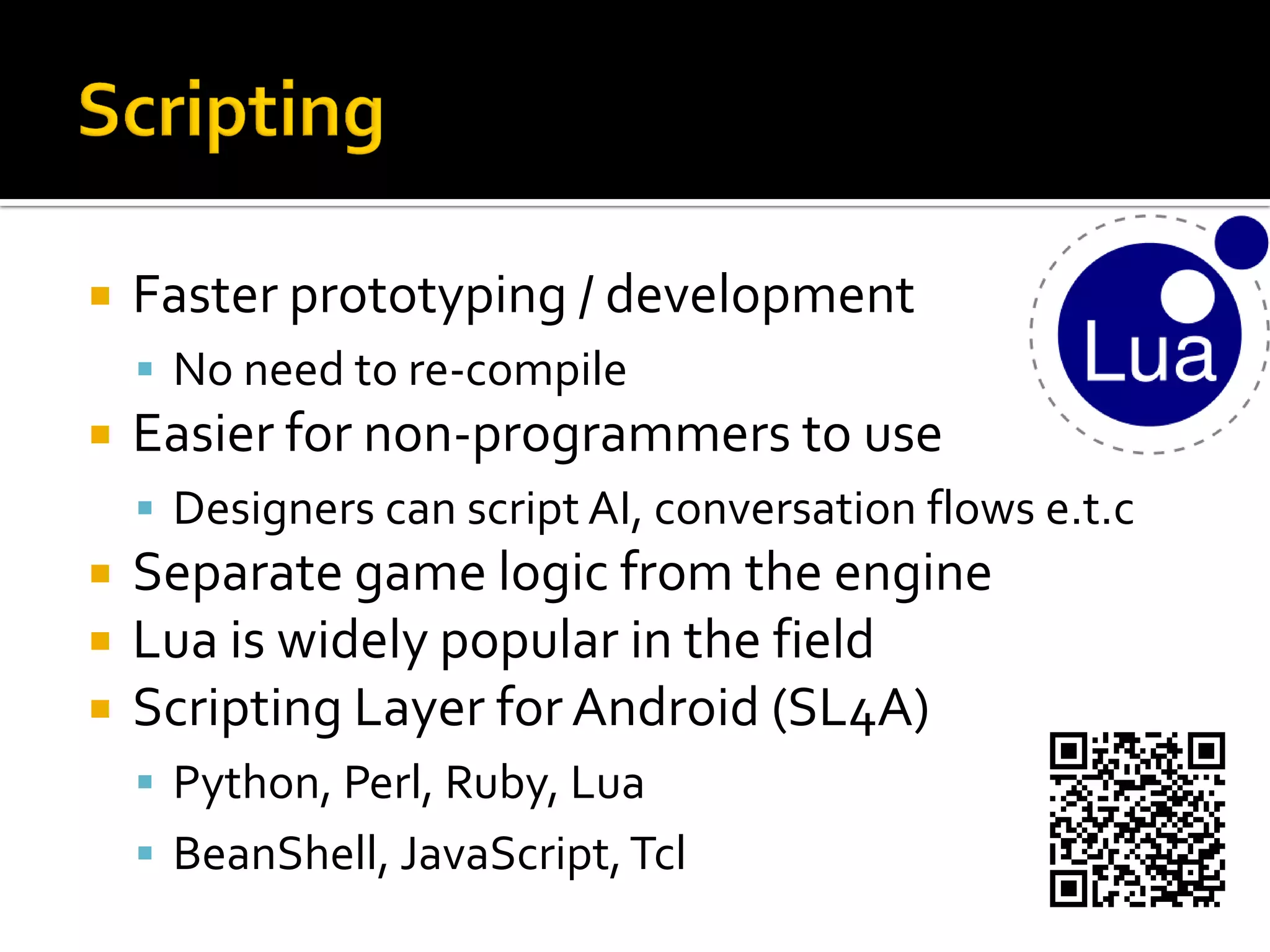  Faster prototyping / development
 No need to re-compile
 Easier for non-programmers to use
 Designers can script AI, conversation flows e.t.c
 Separate game logic from the engine
 Lua is widely popular in the field
 Scripting Layer for Android (SL4A)
 Python, Perl, Ruby, Lua
 BeanShell, JavaScript,Tcl
 