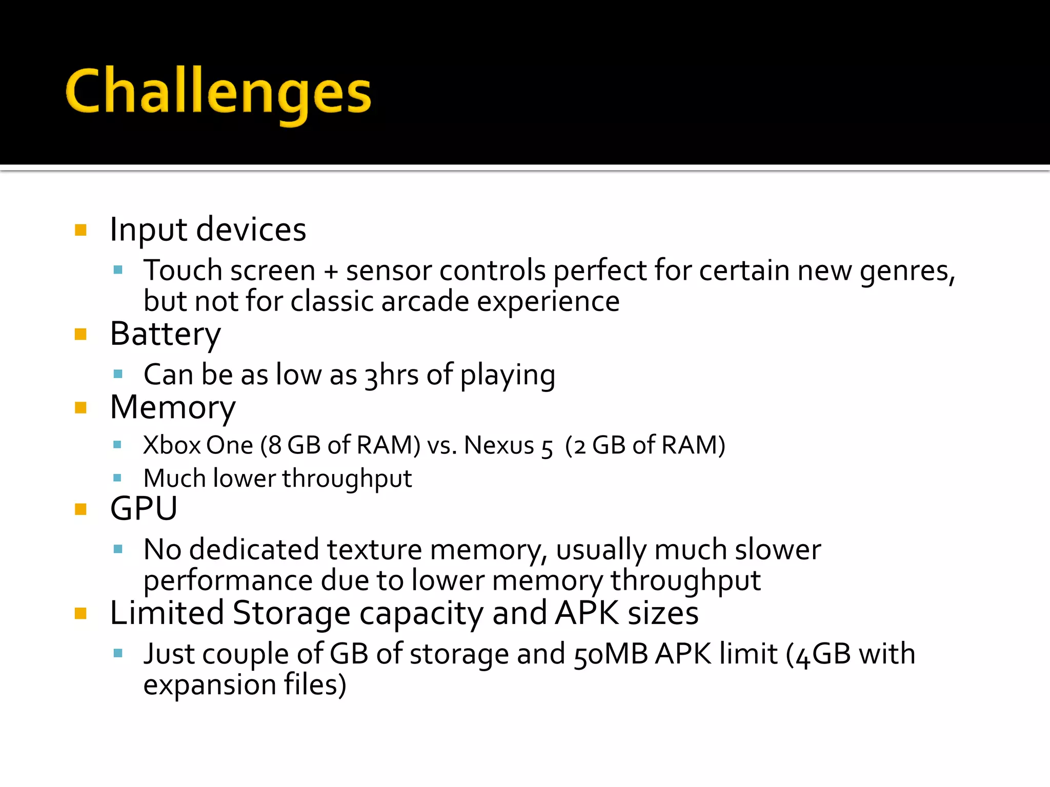  Input devices
 Touch screen + sensor controls perfect for certain new genres,
but not for classic arcade experience
 Battery
 Can be as low as 3hrs of playing
 Memory
 Xbox One (8 GB of RAM) vs. Nexus 5 (2 GB of RAM)
 Much lower throughput
 GPU
 No dedicated texture memory, usually much slower
performance due to lower memory throughput
 Limited Storage capacity and APK sizes
 Just couple of GB of storage and 50MB APK limit (4GB with
expansion files)
 