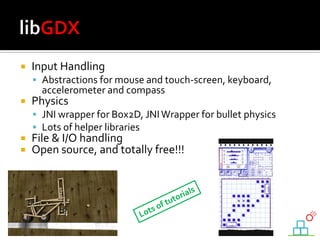  Input Handling
 Abstractions for mouse and touch-screen, keyboard,
accelerometer and compass
 Physics
 JNI wrapper for Box2D, JNIWrapper for bullet physics
 Lots of helper libraries
 File & I/O handling
 Open source, and totally free!!!
 