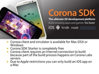  Corona client and simulator is available for Mac OSX or
Windows
 Corona SDK Starter is completely free
 Corona client requires an Internet connection to build
because part of the build process happens on Corona Labs
servers
 Due to Apple restrictions you can only build an iOS app on
a Mac
 