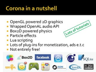  OpenGL powered 2D graphics
 Wrapped OpenAL audio API
 Box2D powered physics
 Particle effects
 Lua scripting
 Lots of plug-ins for monetization, ads e.t.c
 Not entirely free!
 