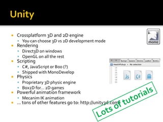  Crossplatform 3D and 2D engine
 You can choose 3D vs 2D development mode
 Rendering
 Direct3D on windows
 OpenGL on all the rest
 Scripting
 C#, JavaScript or Boo (?)
 Shipped with MonoDevelop
 Physics
 Proprietary 3D physic engine
 Box2D for… 2D games
 Powerful animation framework
 Mecanim IK animation
 … tons of other features go to: http://unity3d.com/
 
