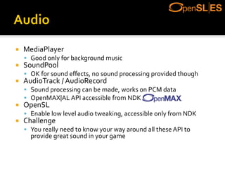  MediaPlayer
 Good only for background music
 SoundPool
 OK for sound effects, no sound processing provided though
 AudioTrack / AudioRecord
 Sound processing can be made, works on PCM data
 OpenMAX|AL API accessible from NDK
 OpenSL
 Enable low level audio tweaking, accessible only from NDK
 Challenge
 You really need to know your way around all these API to
provide great sound in your game
 