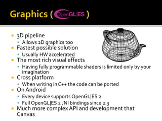  3D pipeline
 Allows 2D graphics too
 Fastest possible solution
 Usually HW accelerated
 The most rich visual effects
 Having fully programmable shaders is limited only by your
imagination
 Cross platform
 When writing in C++ the code can be ported
 On Android
 Every device supports OpenGL|ES 2
 Full OpenGL|ES 2 JNI bindings since 2.3
 Much more complex API and development that
Canvas
 
