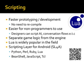  Faster prototyping / development
 No need to re-compile
 Easier for non-programmers to use
 Designers can script AI, conversation flows e.t.c
 Separate game logic from the engine
 Lua is widely popular in the field
 Scripting Layer for Android (SL4A)
 Python, Perl, Ruby, Lua
 BeanShell, JavaScript,Tcl
 