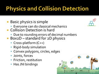  Basic physics is simple
 Everyone can do classical mechanics
 Collision Detection is hard
 Due to rounding errors of decimal numbers
 Box2D – standard for 2D physics
 Cross-platform (C++)
 Rigid-body simulation
 Convex polygons, circles, edges
 Joints, forces
 Friction, restitution
 Has JNI bindings
 