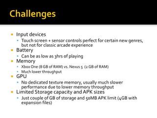  Input devices
 Touch screen + sensor controls perfect for certain new genres,
but not for classic arcade experience
 Battery
 Can be as low as 3hrs of playing
 Memory
 Xbox One (8 GB of RAM) vs. Nexus 5 (2 GB of RAM)
 Much lower throughput
 GPU
 No dedicated texture memory, usually much slower
performance due to lower memory throughput
 Limited Storage capacity and APK sizes
 Just couple of GB of storage and 50MB APK limit (4GB with
expansion files)
 
