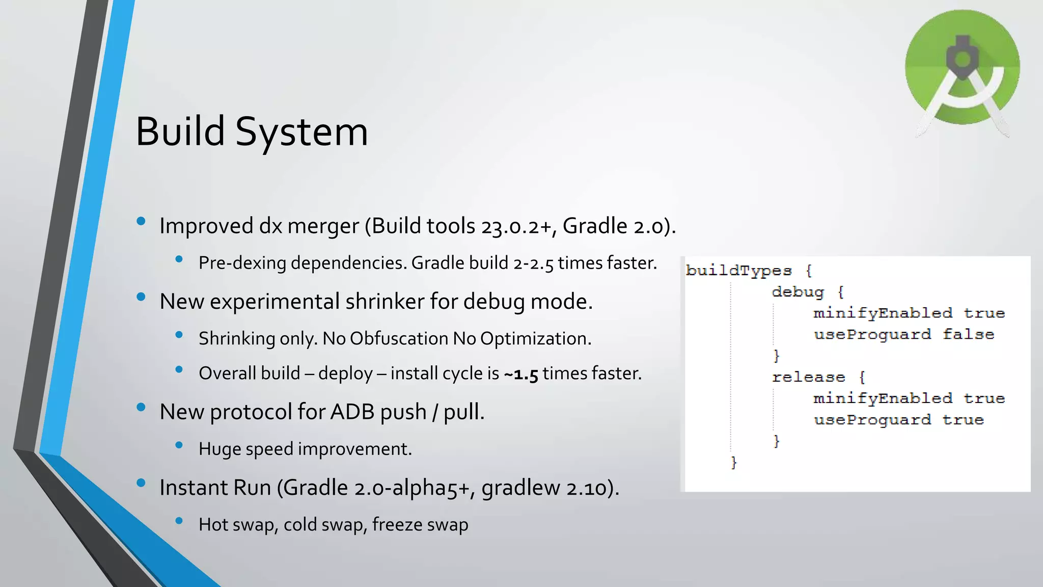 • Improved dx merger (Build tools 23.0.2+, Gradle 2.0). • Pre-dexing dependencies. Gradle build 2-2.5 times faster. • New experimental shrinker for debug mode. • Shrinking only. No Obfuscation No Optimization. • Overall build – deploy – install cycle is ~1.5 times faster. • New protocol for ADB push / pull. • Huge speed improvement. • Instant Run (Gradle 2.0-alpha5+, gradlew 2.10). • Hot swap, cold swap, freeze swap Build System 