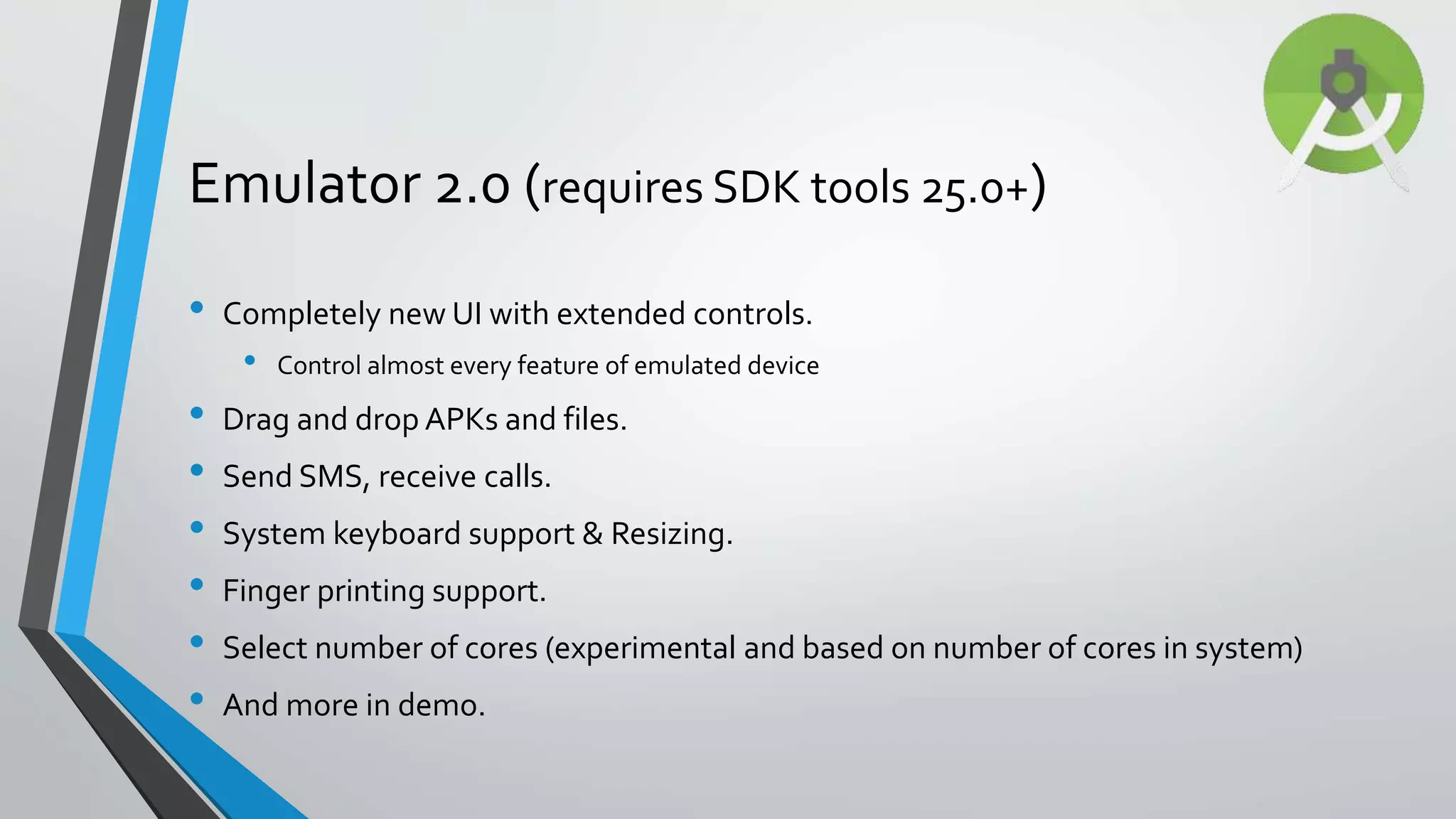 • Completely new UI with extended controls. • Control almost every feature of emulated device • Drag and drop APKs and files. • Send SMS, receive calls. • System keyboard support & Resizing. • Finger printing support. • Select number of cores (experimental and based on number of cores in system) • And more in demo. Emulator 2.0 (requires SDK tools 25.0+) 
