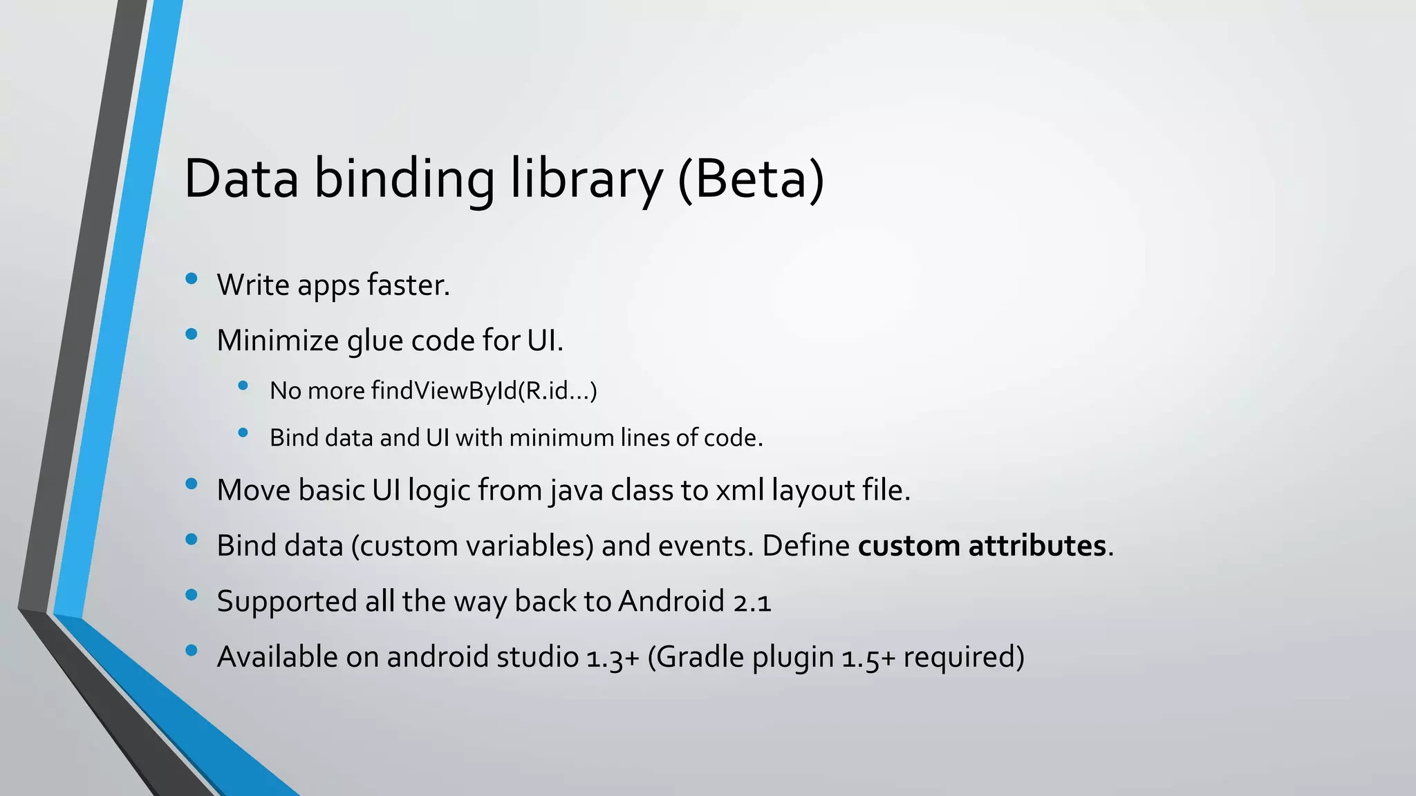 Data binding library (Beta) • Write apps faster. • Minimize glue code for UI. • No more findViewById(R.id…) • Bind data and UI with minimum lines of code. • Move basic UI logic from java class to xml layout file. • Bind data (custom variables) and events. Define custom attributes. • Supported all the way back to Android 2.1 • Available on android studio 1.3+ (Gradle plugin 1.5+ required) 