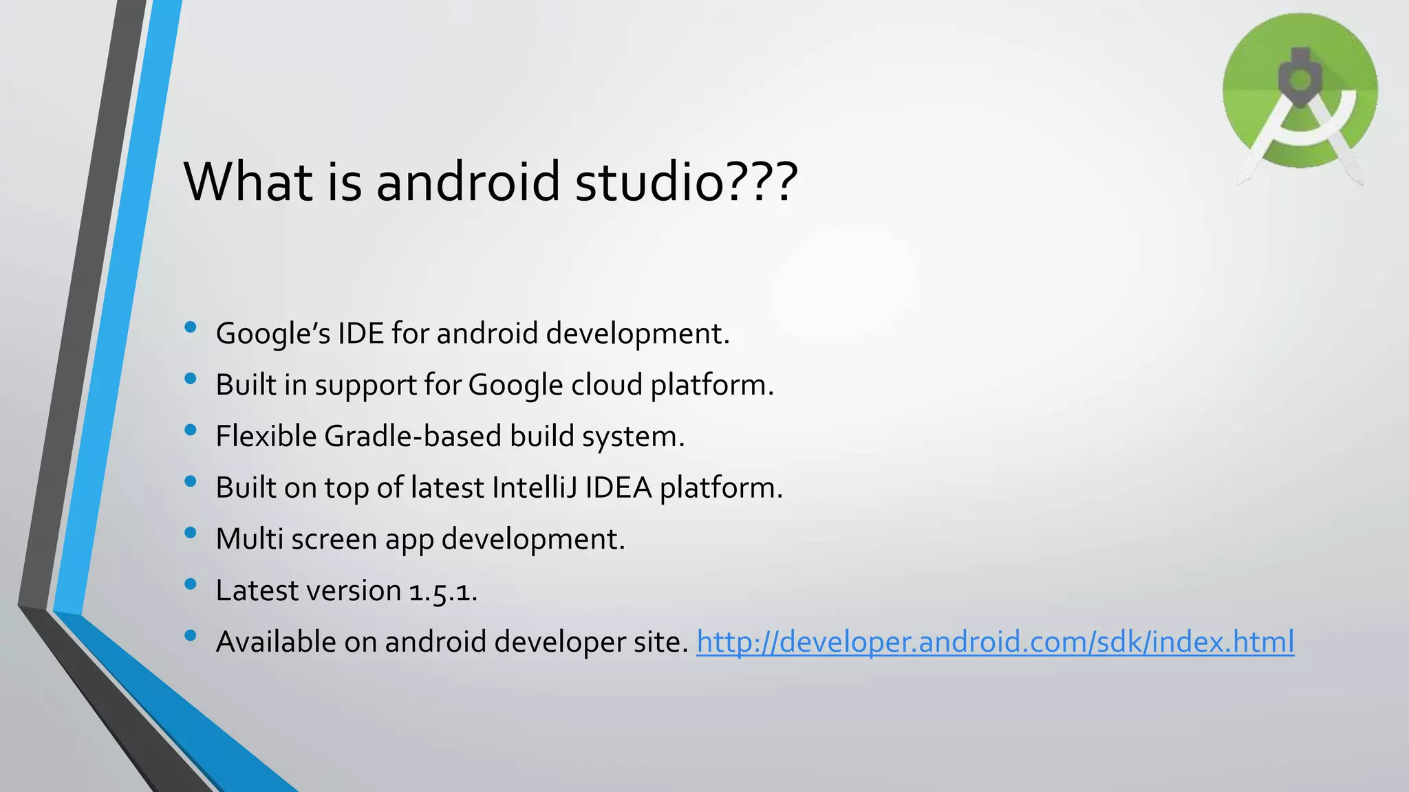 What is android studio??? • Google’s IDE for android development. • Built in support for Google cloud platform. • Flexible Gradle-based build system. • Built on top of latest IntelliJ IDEA platform. • Multi screen app development. • Latest version 1.5.1. • Available on android developer site. http://developer.android.com/sdk/index.html 