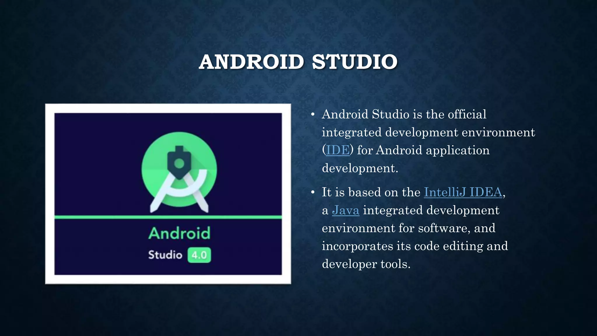 ANDROID STUDIO • Android Studio is the official integrated development environment (IDE) for Android application development. • It is based on the IntelliJ IDEA, a Java integrated development environment for software, and incorporates its code editing and developer tools. 