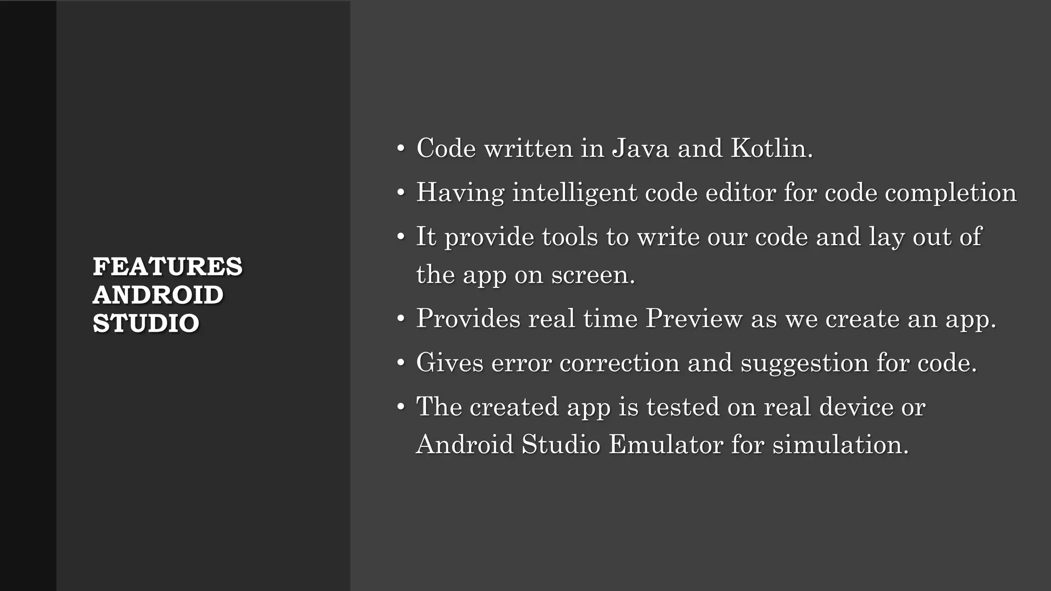 FEATURES ANDROID STUDIO • Code written in Java and Kotlin. • Having intelligent code editor for code completion • It provide tools to write our code and lay out of the app on screen. • Provides real time Preview as we create an app. • Gives error correction and suggestion for code. • The created app is tested on real device or Android Studio Emulator for simulation. 