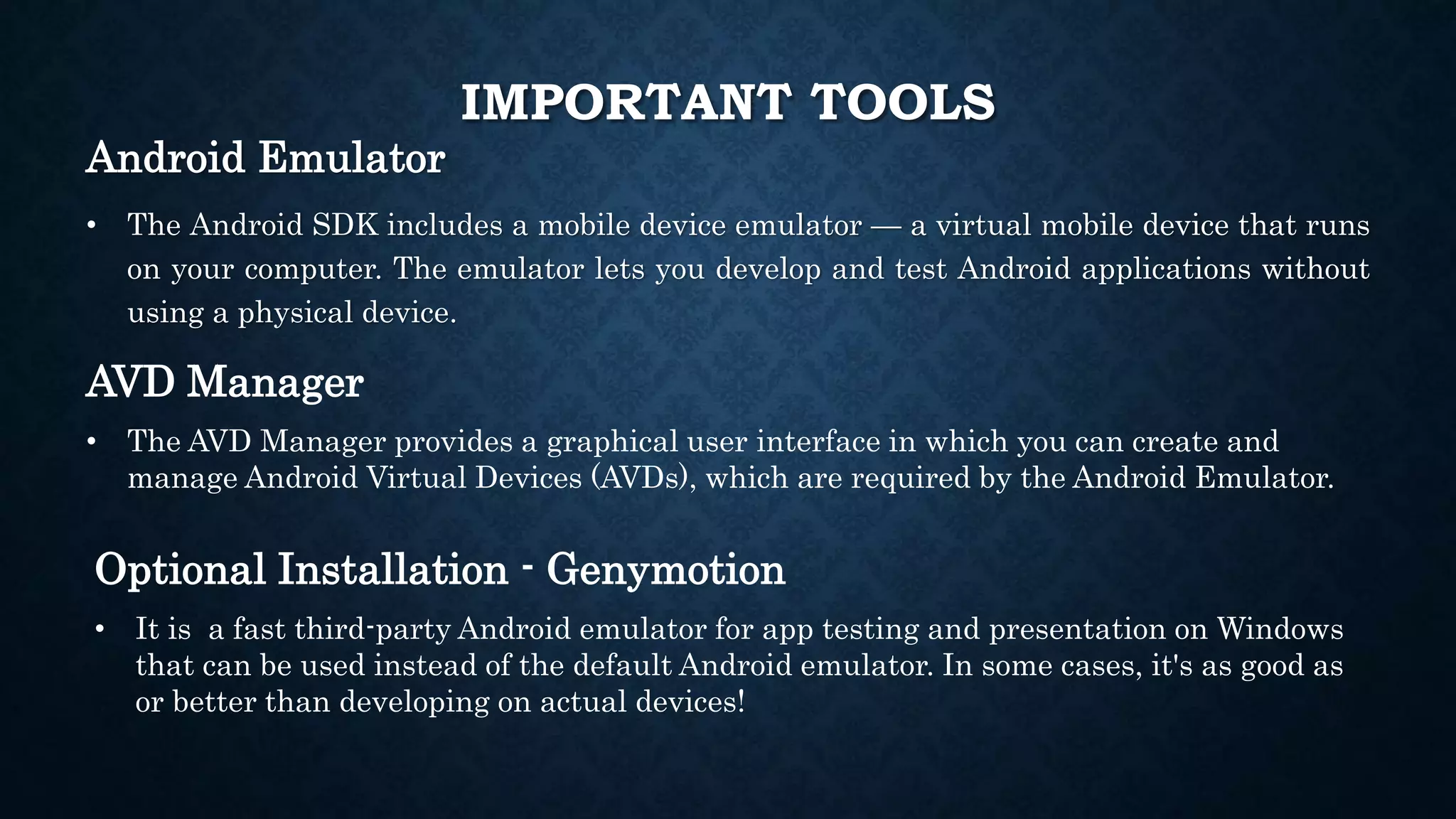 Android Emulator • The Android SDK includes a mobile device emulator — a virtual mobile device that runs on your computer. The emulator lets you develop and test Android applications without using a physical device. AVD Manager • The AVD Manager provides a graphical user interface in which you can create and manage Android Virtual Devices (AVDs), which are required by the Android Emulator. Optional Installation - Genymotion • It is a fast third-party Android emulator for app testing and presentation on Windows that can be used instead of the default Android emulator. In some cases, it's as good as or better than developing on actual devices! IMPORTANT TOOLS 