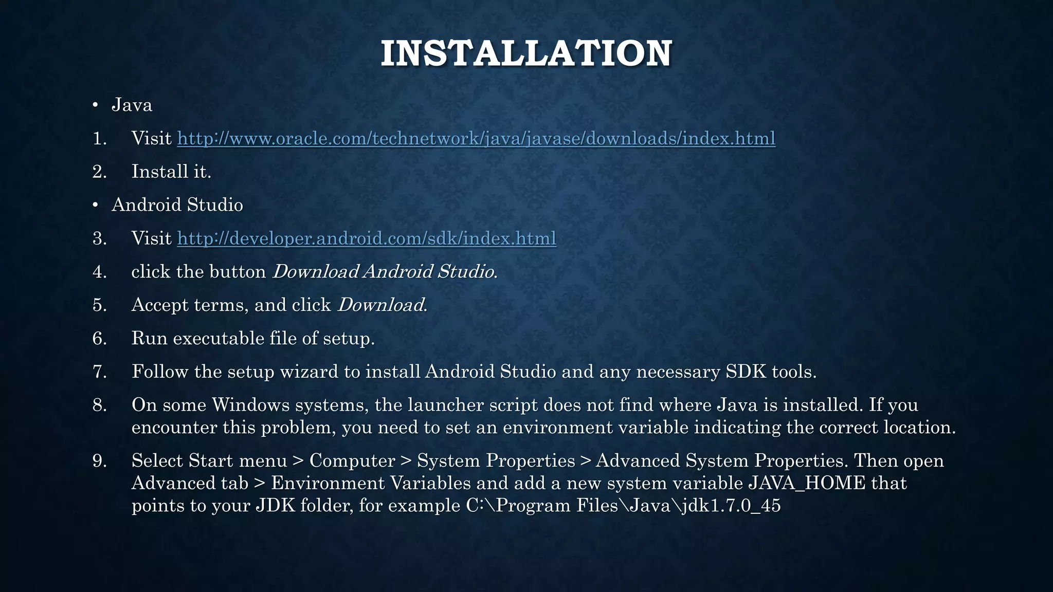 INSTALLATION • Java 1. Visit http://www.oracle.com/technetwork/java/javase/downloads/index.html 2. Install it. • Android Studio 3. Visit http://developer.android.com/sdk/index.html 4. click the button Download Android Studio. 5. Accept terms, and click Download. 6. Run executable file of setup. 7. Follow the setup wizard to install Android Studio and any necessary SDK tools. 8. On some Windows systems, the launcher script does not find where Java is installed. If you encounter this problem, you need to set an environment variable indicating the correct location. 9. Select Start menu > Computer > System Properties > Advanced System Properties. Then open Advanced tab > Environment Variables and add a new system variable JAVA_HOME that points to your JDK folder, for example C:Program FilesJavajdk1.7.0_45 