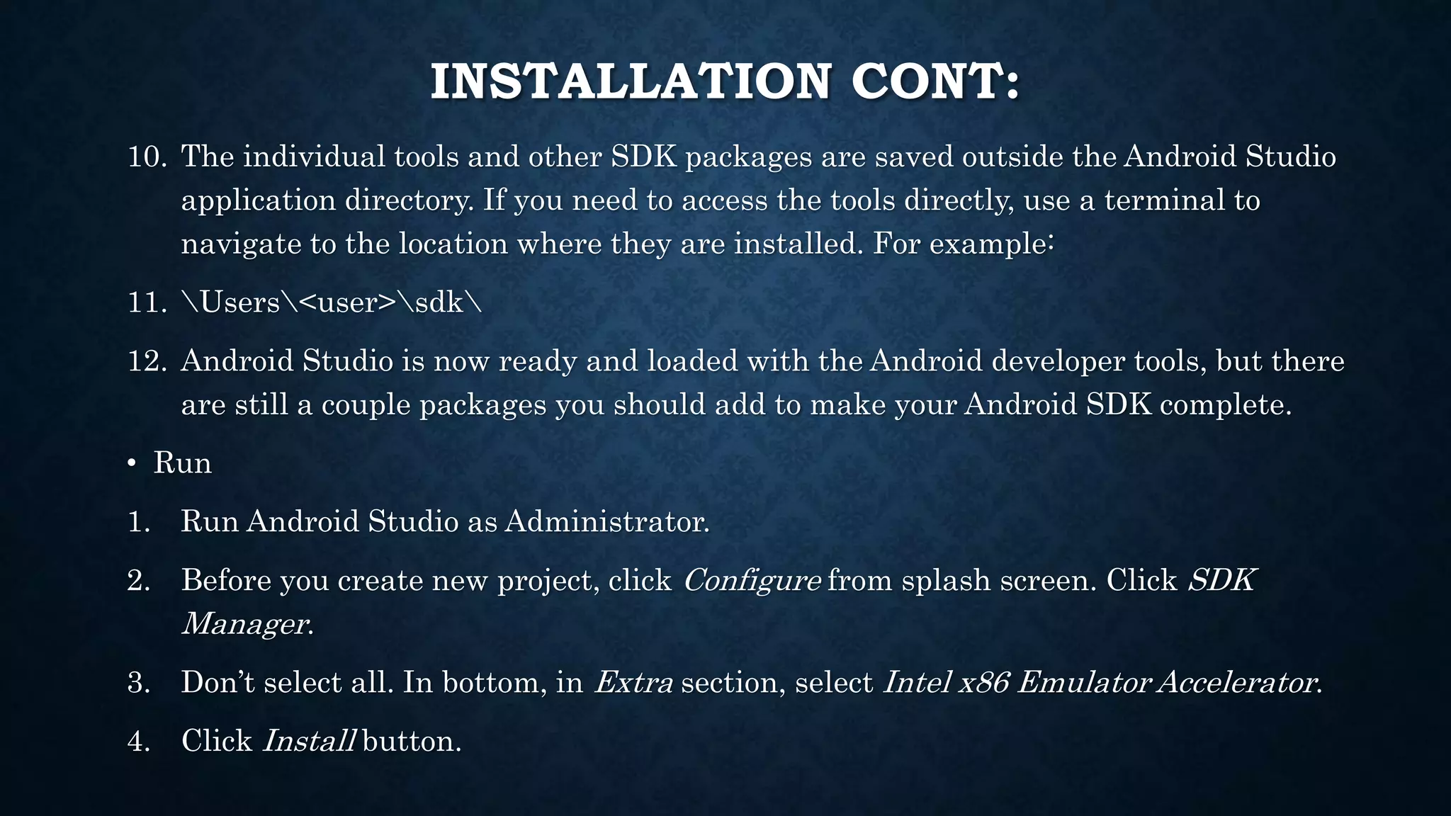 10. The individual tools and other SDK packages are saved outside the Android Studio application directory. If you need to access the tools directly, use a terminal to navigate to the location where they are installed. For example: 11. Users<user>sdk 12. Android Studio is now ready and loaded with the Android developer tools, but there are still a couple packages you should add to make your Android SDK complete. • Run 1. Run Android Studio as Administrator. 2. Before you create new project, click Configure from splash screen. Click SDK Manager. 3. Don’t select all. In bottom, in Extra section, select Intel x86 Emulator Accelerator. 4. Click Install button. INSTALLATION CONT: 