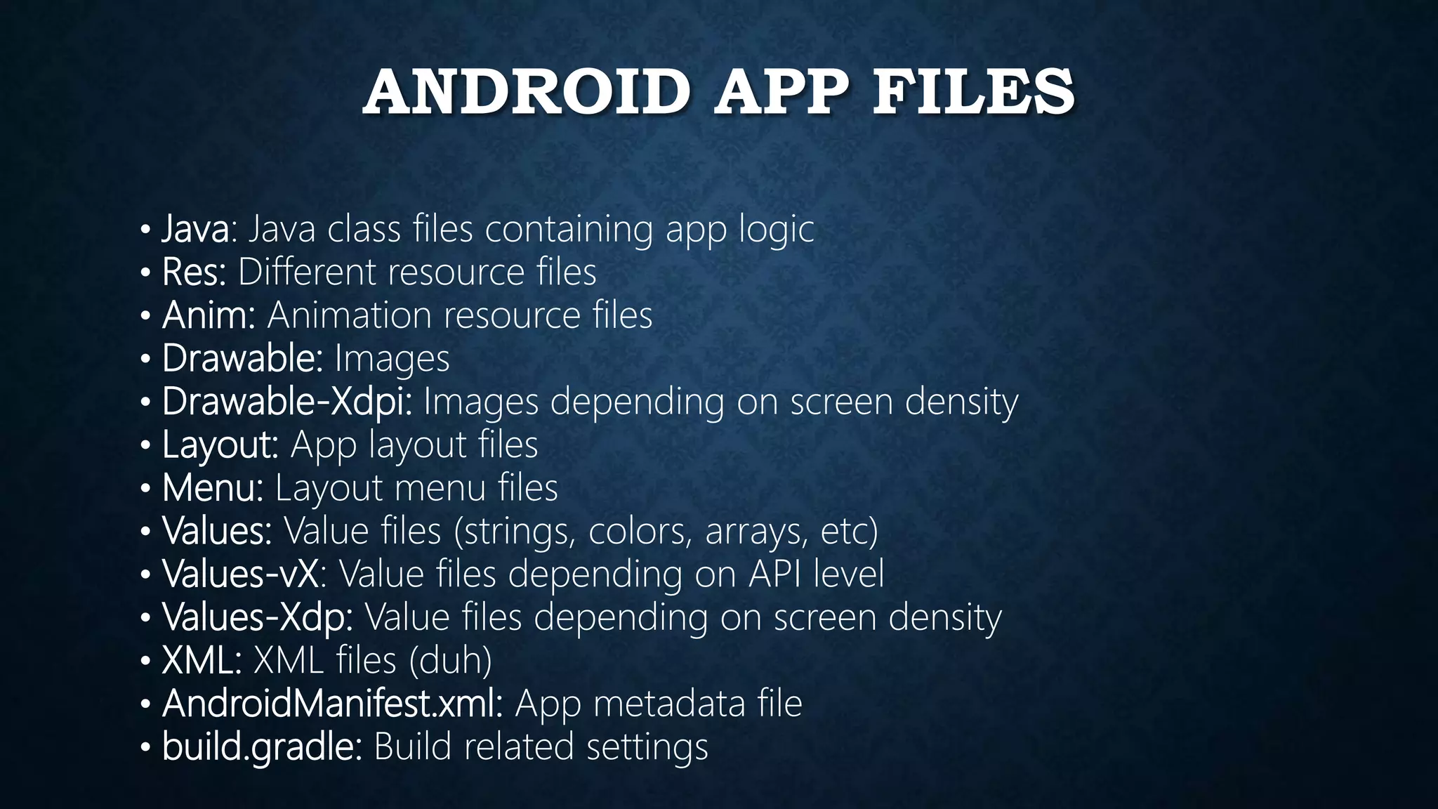 ANDROID APP FILES • Java: Java class files containing app logic • Res: Different resource files • Anim: Animation resource files • Drawable: Images • Drawable-Xdpi: Images depending on screen density • Layout: App layout files • Menu: Layout menu files • Values: Value files (strings, colors, arrays, etc) • Values-vX: Value files depending on API level • Values-Xdp: Value files depending on screen density • XML: XML files (duh) • AndroidManifest.xml: App metadata file • build.gradle: Build related settings 