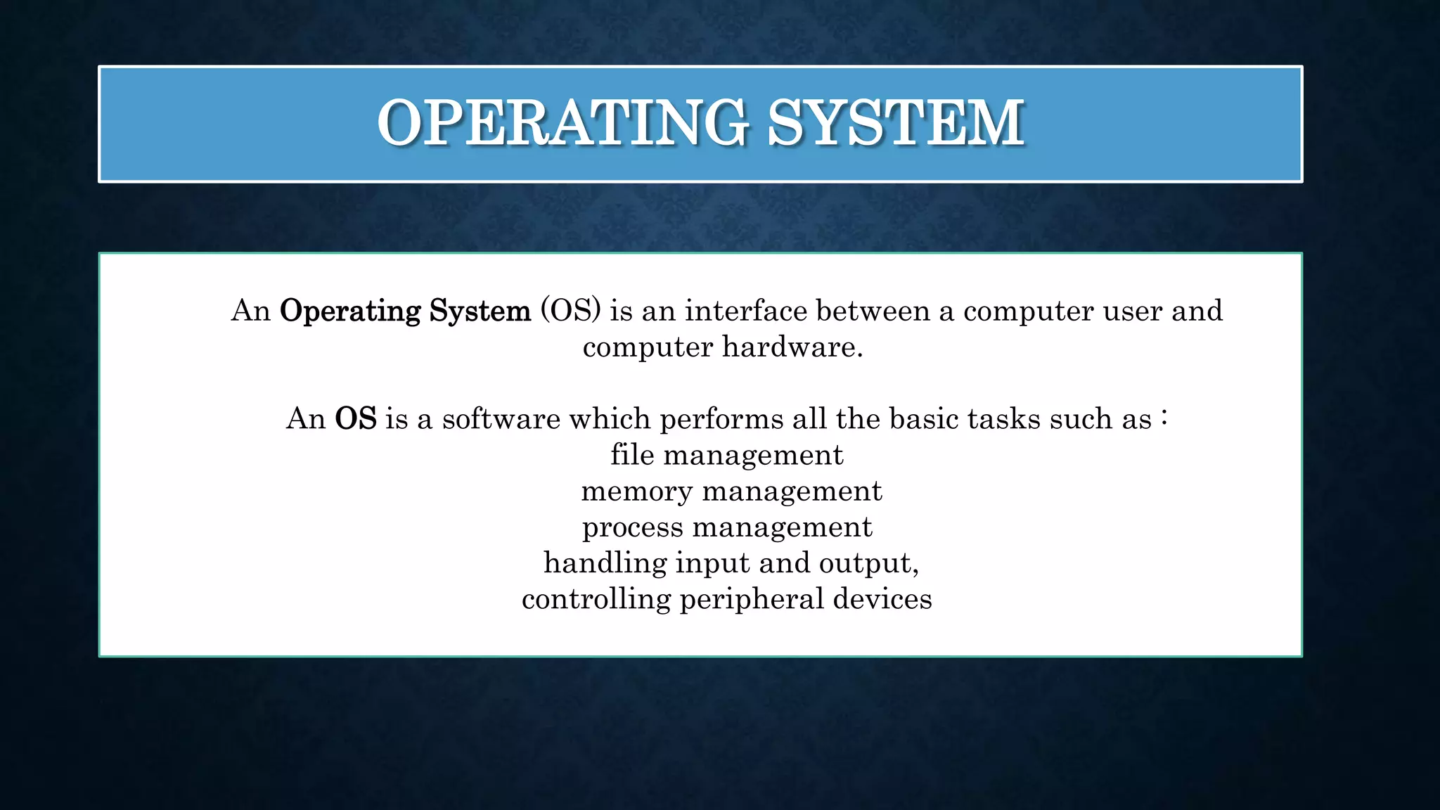 OPERATING SYSTEM An Operating System (OS) is an interface between a computer user and computer hardware. An OS is a software which performs all the basic tasks such as : file management memory management process management handling input and output, controlling peripheral devices 