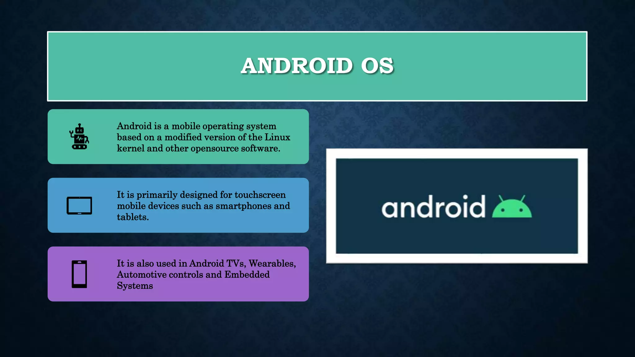 ANDROID OS Android is a mobile operating system based on a modified version of the Linux kernel and other opensource software. It is primarily designed for touchscreen mobile devices such as smartphones and tablets. It is also used in Android TVs, Wearables, Automotive controls and Embedded Systems 