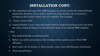 10. The individual tools and other SDK packages are saved outside the Android Studio
application directory. If you need to access the tools directly, use a terminal to
navigate to the location where they are installed. For example:
11. Users<user>sdk
12. Android Studio is now ready and loaded with the Android developer tools, but there
are still a couple packages you should add to make your Android SDK complete.
• Run
1. Run Android Studio as Administrator.
2. Before you create new project, click Configure from splash screen. Click SDK
Manager.
3. Don’t select all. In bottom, in Extra section, select Intel x86 Emulator Accelerator.
4. Click Install button.
INSTALLATION CONT:
 