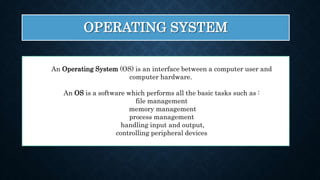 OPERATING SYSTEM
An Operating System (OS) is an interface between a computer user and
computer hardware.
An OS is a software which performs all the basic tasks such as :
file management
memory management
process management
handling input and output,
controlling peripheral devices
 