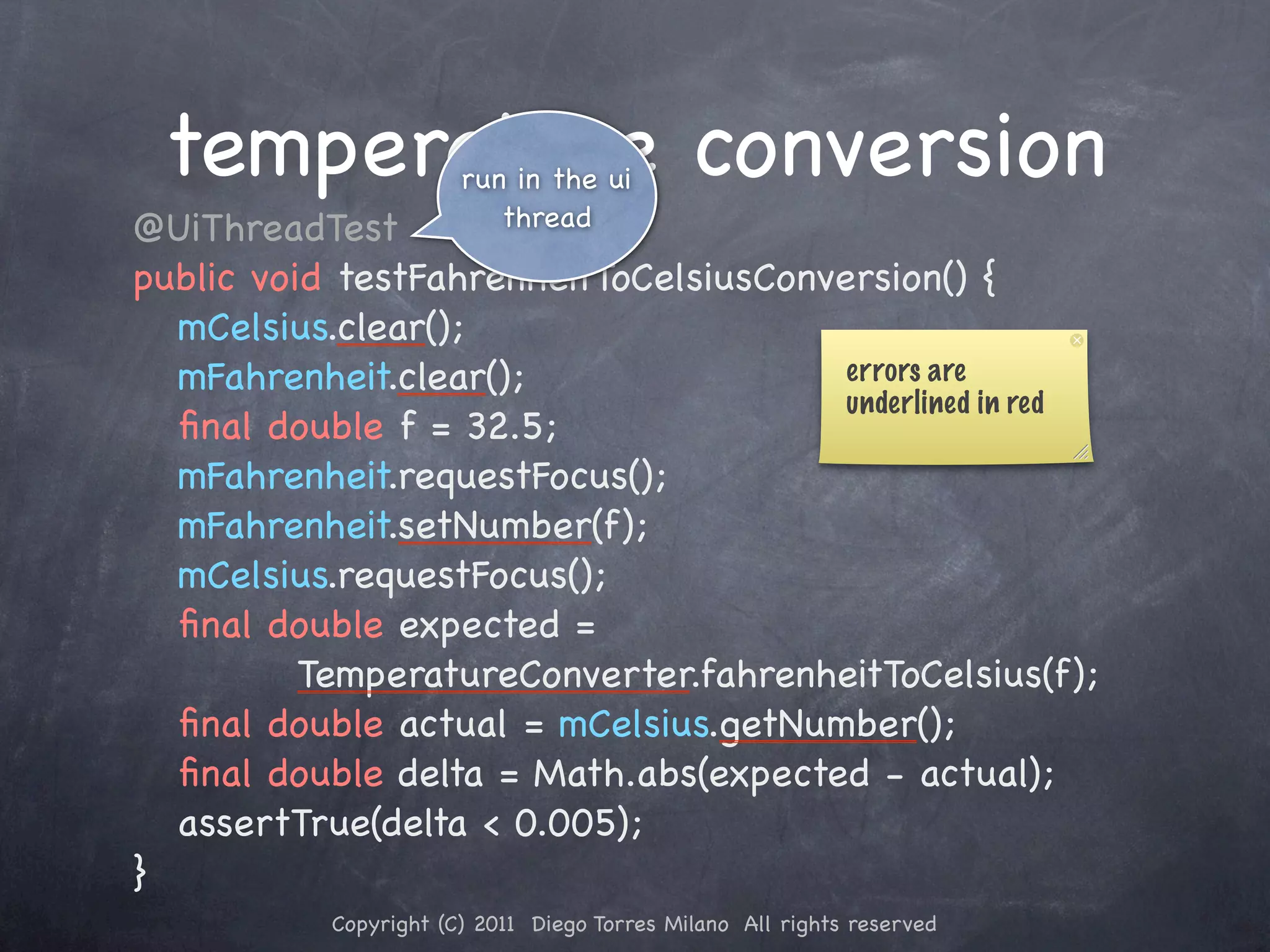 temperature conversionrun in the ui ! @UiThreadTest thread ! public void testFahrenheitToCelsiusConversion() { ! ! mCelsius.clear(); ! ! mFahrenheit.clear(); errors are underlined in red ! ! ﬁnal double f = 32.5; ! ! mFahrenheit.requestFocus(); ! ! mFahrenheit.setNumber(f); ! ! mCelsius.requestFocus(); ! ! ﬁnal double expected = TemperatureConverter.fahrenheitToCelsius(f); ! ! ﬁnal double actual = mCelsius.getNumber(); ! ! ﬁnal double delta = Math.abs(expected - actual); ! ! assertTrue(delta < 0.005); ! } Copyright (C) 2011 Diego Torres Milano All rights reserved 