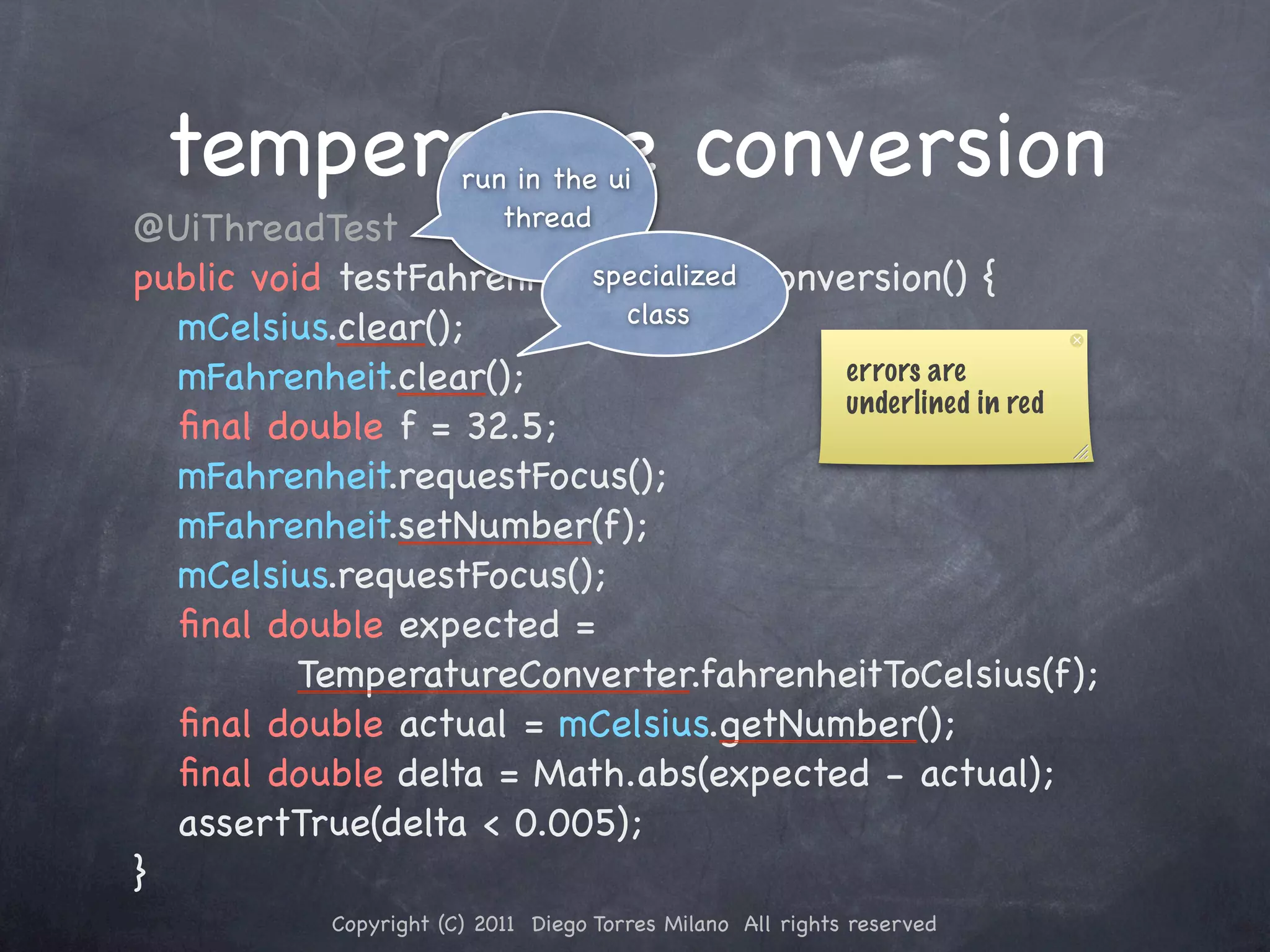 temperature conversionrun in the ui ! @UiThreadTest thread ! public void testFahrenheitToCelsiusConversion() { specialized class ! ! mCelsius.clear(); ! ! mFahrenheit.clear(); errors are underlined in red ! ! ﬁnal double f = 32.5; ! ! mFahrenheit.requestFocus(); ! ! mFahrenheit.setNumber(f); ! ! mCelsius.requestFocus(); ! ! ﬁnal double expected = TemperatureConverter.fahrenheitToCelsius(f); ! ! ﬁnal double actual = mCelsius.getNumber(); ! ! ﬁnal double delta = Math.abs(expected - actual); ! ! assertTrue(delta < 0.005); ! } Copyright (C) 2011 Diego Torres Milano All rights reserved 