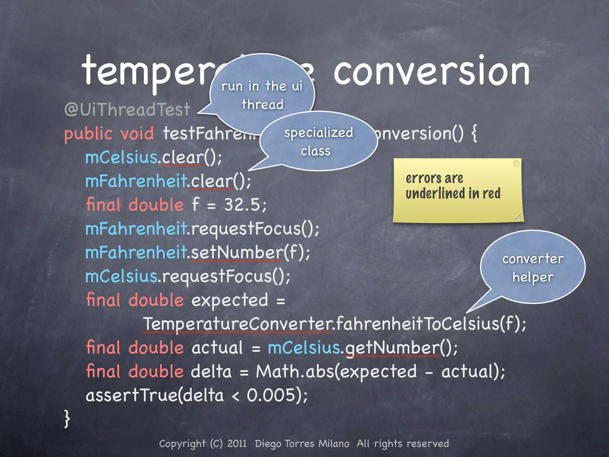 temperature conversion run in the ui ! @UiThreadTest thread ! public void testFahrenheitToCelsiusConversion() { specialized class ! ! mCelsius.clear(); ! ! mFahrenheit.clear(); errors are underlined in red ! ! ﬁnal double f = 32.5; ! ! mFahrenheit.requestFocus(); ! ! mFahrenheit.setNumber(f); converter ! ! mCelsius.requestFocus(); helper ! ! ﬁnal double expected = TemperatureConverter.fahrenheitToCelsius(f); ! ! ﬁnal double actual = mCelsius.getNumber(); ! ! ﬁnal double delta = Math.abs(expected - actual); ! ! assertTrue(delta < 0.005); ! } Copyright (C) 2011 Diego Torres Milano All rights reserved 