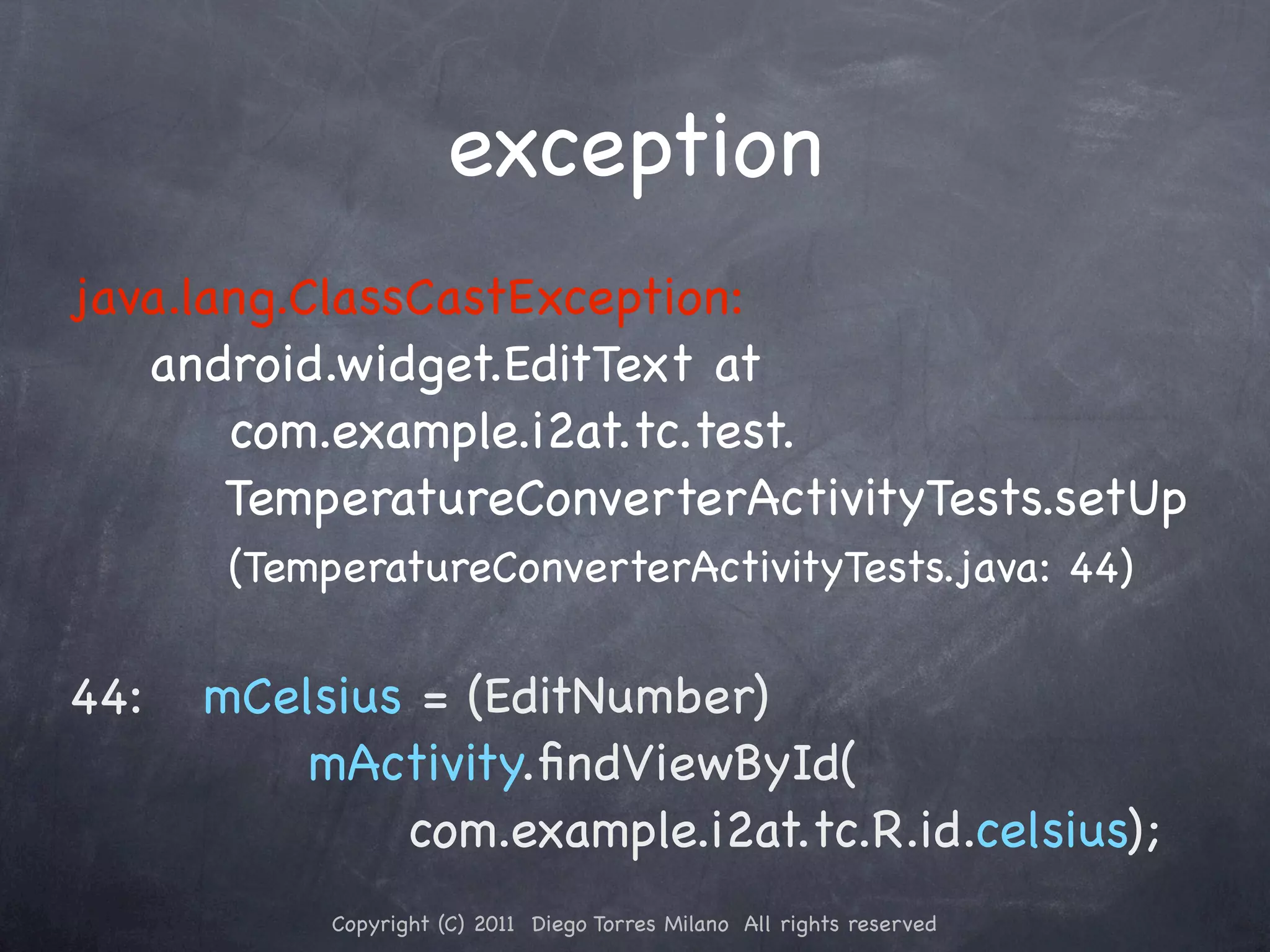 exception java.lang.ClassCastException: android.widget.EditText at com.example.i2at.tc.test. TemperatureConverterActivityTests.setUp (TemperatureConverterActivityTests.java: 44) 44:!! mCelsius = (EditNumber) mActivity.ﬁndViewById( com.example.i2at.tc.R.id.celsius); Copyright (C) 2011 Diego Torres Milano All rights reserved 