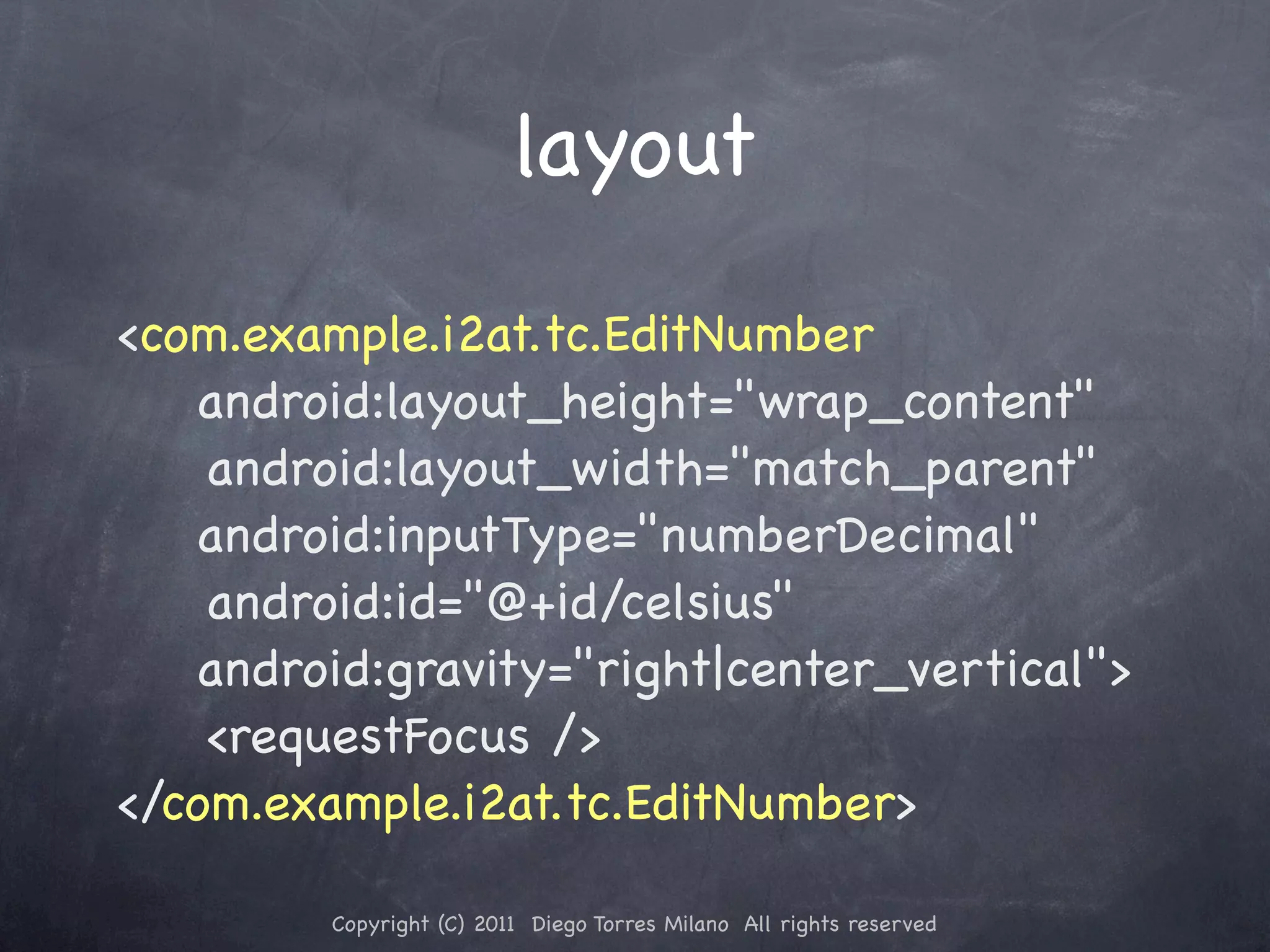layout <com.example.i2at.tc.EditNumber android:layout_height="wrap_content" ! ! android:layout_width="match_parent" android:inputType="numberDecimal" ! ! android:id="@+id/celsius" android:gravity="right|center_vertical"> ! ! <requestFocus /> </com.example.i2at.tc.EditNumber> Copyright (C) 2011 Diego Torres Milano All rights reserved 