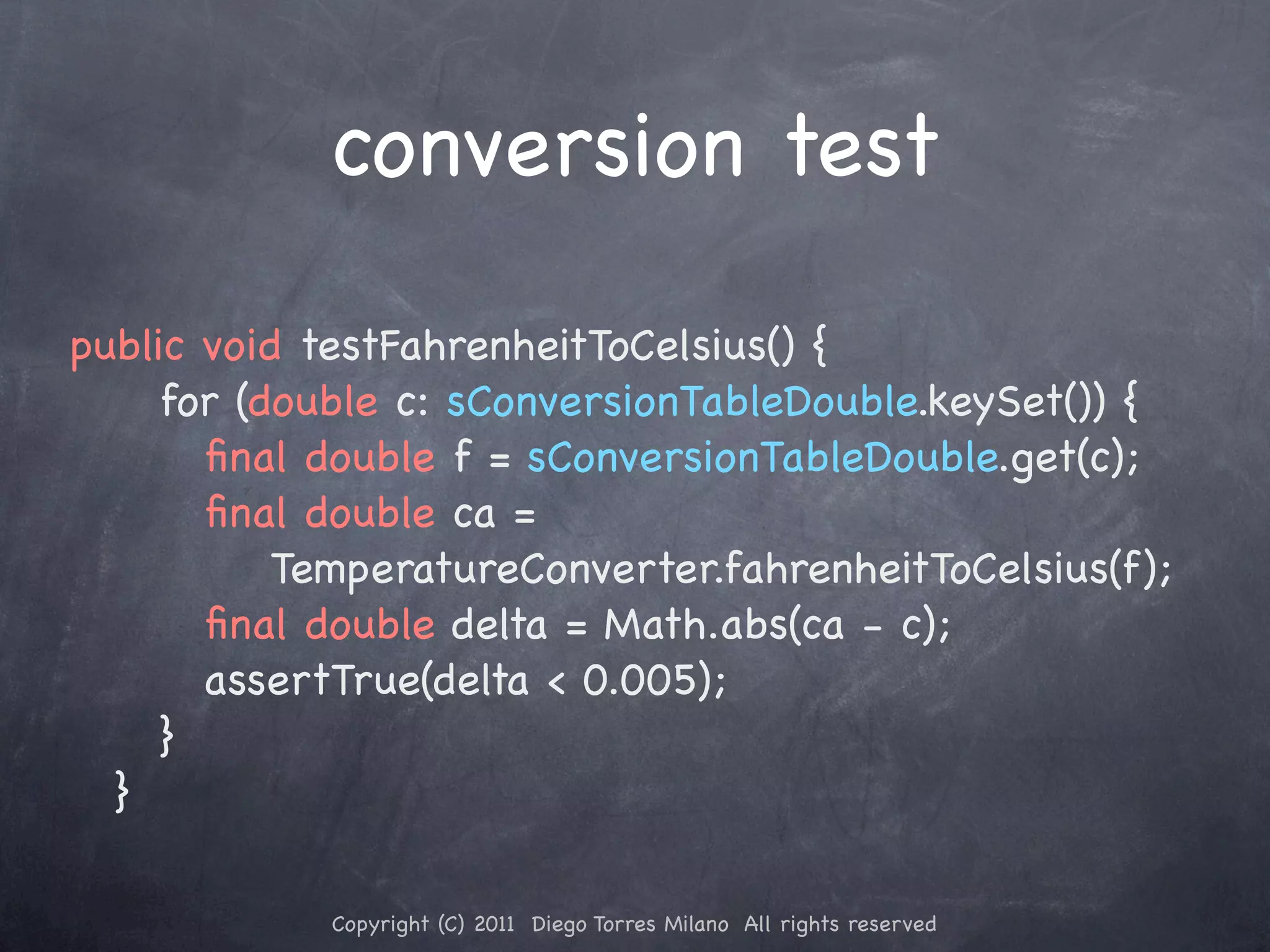 conversion test public void testFahrenheitToCelsius() { ! ! for (double c: sConversionTableDouble.keySet()) { ! ! ! ﬁnal double f = sConversionTableDouble.get(c); ! ! ! ﬁnal double ca = TemperatureConverter.fahrenheitToCelsius(f); ! ! ! ﬁnal double delta = Math.abs(ca - c); ! ! ! assertTrue(delta < 0.005); ! ! } ! } Copyright (C) 2011 Diego Torres Milano All rights reserved 