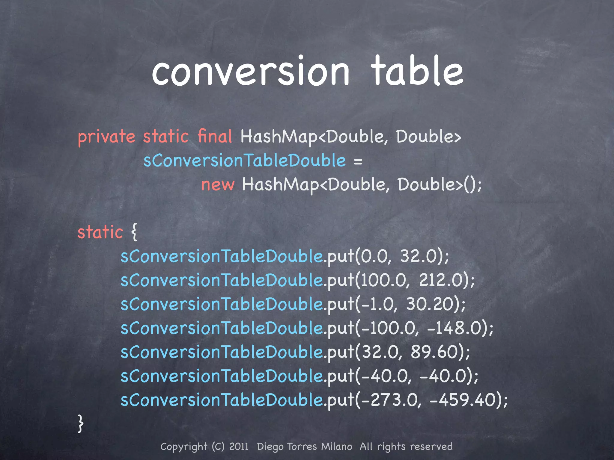 conversion table private static ﬁnal HashMap<Double, Double> sConversionTableDouble = ! ! ! new HashMap<Double, Double>(); ! static { ! ! sConversionTableDouble.put(0.0, 32.0); ! ! sConversionTableDouble.put(100.0, 212.0); ! ! sConversionTableDouble.put(-1.0, 30.20); ! ! sConversionTableDouble.put(-100.0, -148.0); ! ! sConversionTableDouble.put(32.0, 89.60); ! ! sConversionTableDouble.put(-40.0, -40.0); ! ! sConversionTableDouble.put(-273.0, -459.40); } Copyright (C) 2011 Diego Torres Milano All rights reserved 