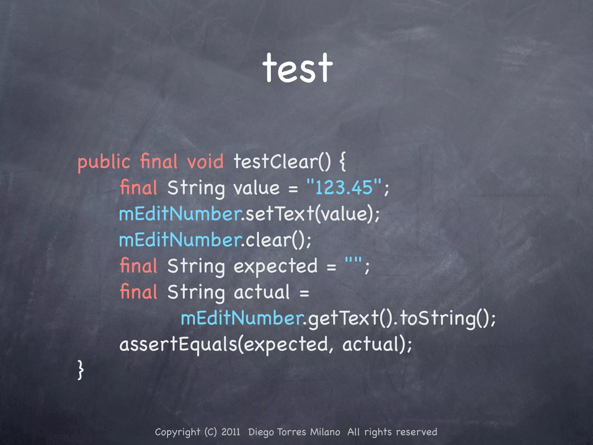 test public ﬁnal void testClear() { ! ! ﬁnal String value = "123.45"; ! ! mEditNumber.setText(value); ! ! mEditNumber.clear(); ! ! ﬁnal String expected = ""; ! ! ﬁnal String actual = mEditNumber.getText().toString(); ! ! assertEquals(expected, actual); } Copyright (C) 2011 Diego Torres Milano All rights reserved 