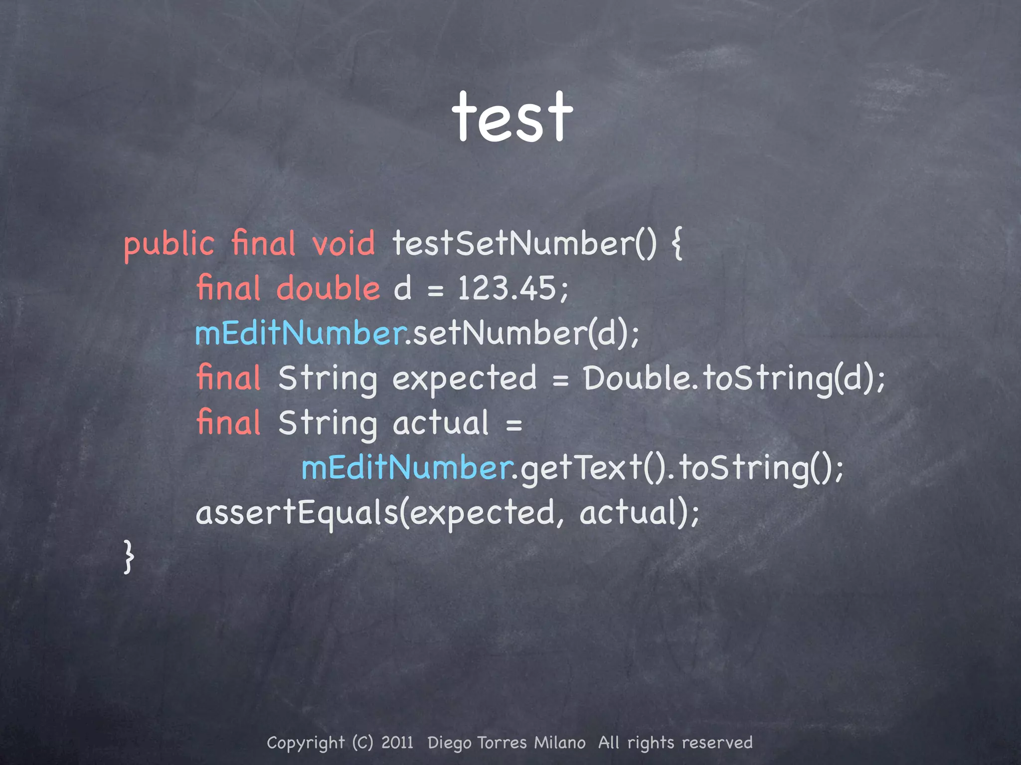 test public ﬁnal void testSetNumber() { ! ! ﬁnal double d = 123.45; ! ! mEditNumber.setNumber(d); ! ! ﬁnal String expected = Double.toString(d); ! ! ﬁnal String actual = mEditNumber.getText().toString(); ! ! assertEquals(expected, actual); } Copyright (C) 2011 Diego Torres Milano All rights reserved 