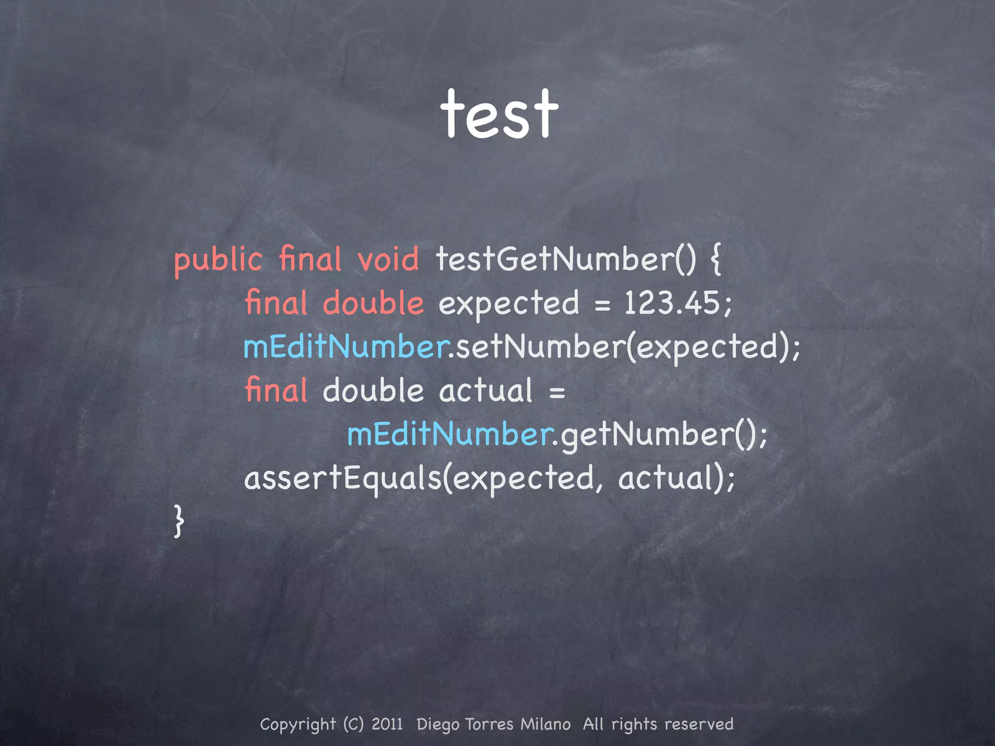 test public ﬁnal void testGetNumber() { ! ! ﬁnal double expected = 123.45; ! ! mEditNumber.setNumber(expected); ! ! ﬁnal double actual = mEditNumber.getNumber(); ! ! assertEquals(expected, actual); } Copyright (C) 2011 Diego Torres Milano All rights reserved 