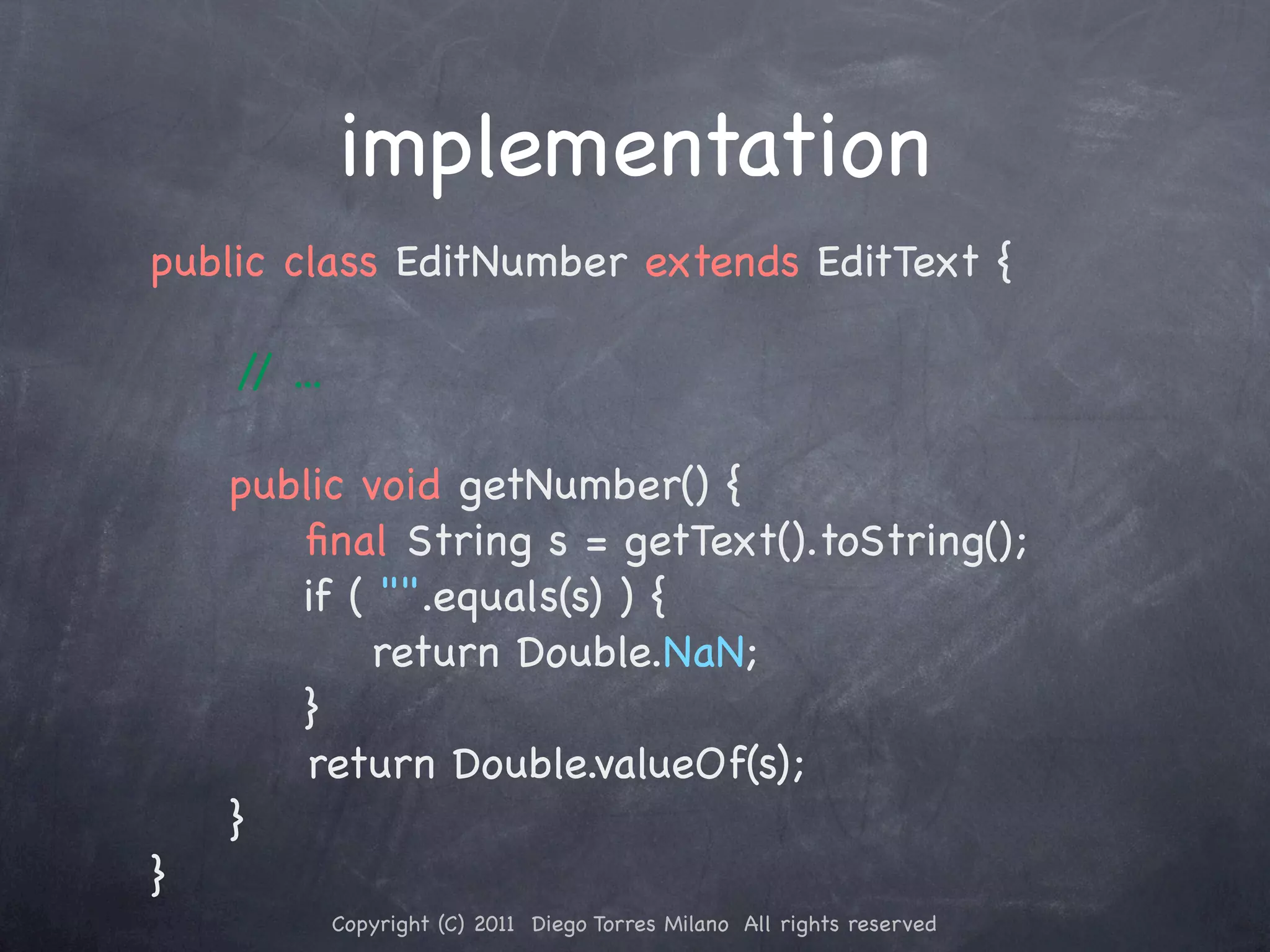 implementation public class EditNumber extends EditText { / ... / ! public void getNumber() { ﬁnal String s = getText().toString(); if ( "".equals(s) ) { return Double.NaN; } ! ! return Double.valueOf(s); ! } } Copyright (C) 2011 Diego Torres Milano All rights reserved 