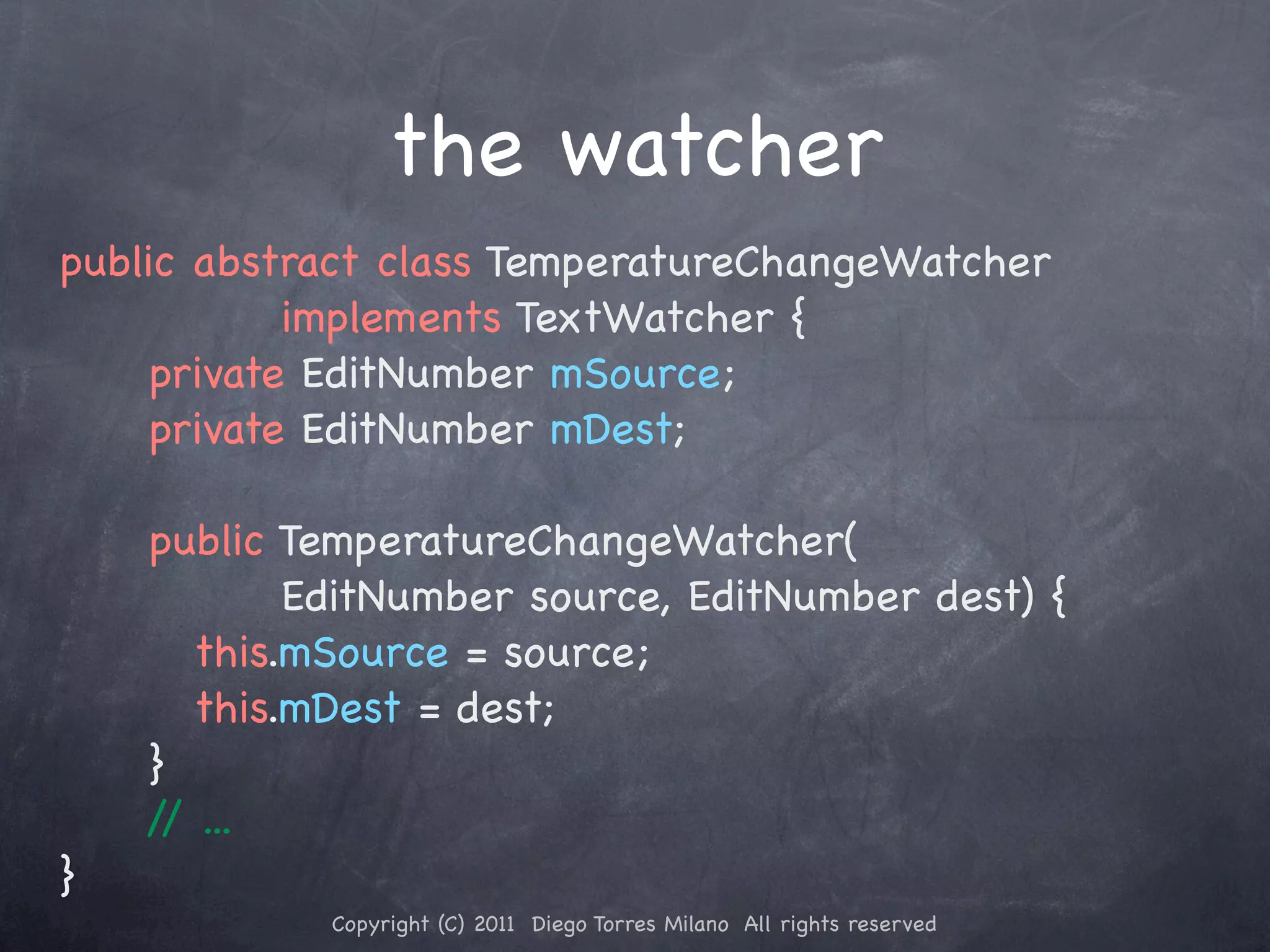 the watcher public abstract class TemperatureChangeWatcher implements TextWatcher { ! ! private EditNumber mSource; ! ! private EditNumber mDest; ! ! ! ! public TemperatureChangeWatcher( EditNumber source, EditNumber dest) { ! ! ! this.mSource = source; ! ! ! this.mDest = dest; ! ! } / ... / } Copyright (C) 2011 Diego Torres Milano All rights reserved 